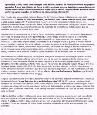 apostólicos. Assim, temos uma afirmação clara de que a doutrina da reencarnação veio dos próprios
apóstolos. Era um dos Mistérios da Igreja primitiva ensinado somente àqueles que eram dignos, que
tinham ingressado no círculo interno de sua organização e haviam comprovado ser membros bons e
confiáveis, aptos a receber em confiança os ensinamentos internos.”[8]
Com relação aos sacramentos é dito no Evangelho de Felipe que Jesus instituiu cinco e não sete
sacramentos: “O Senhor fez tudo num mistério, um batismo, uma crisma, uma eucaristia, uma redenção
e uma câmara nupcial.”[9] A igreja romana manteve a mesma conotação iniciática para os três
primeiros sacramentos em seus rituais. Assim, os sacramentos ministrados pela Igreja: batismo, crisma
e eucaristia, ainda hoje, conferem certo grau de expansão de consciência a todos aqueles que os
recebem no estado de espírito apropriado.
Os dois últimos sacramentos, no entanto, foram totalmente desvirtuados. O sacramento da redenção,
conhecido na igreja primitiva como apolytrosis, a última etapa preparatória para o sacramento
supremo da câmara nupcial, foi transformado na penitência, mais conhecida dos católicos como
confissão. O significado original desse sacramento era a redenção da alma, quando o iniciado morria
para o mundo e ressurgia liberto de todas as correntes de apego, inclusive da noção de um eu separado.
A ‘ressurreição de Lázaro’, mencionada anteriormente, parece ser uma alegoria desse sacramento. A
igreja romana, numa gritante contradição com os ensinamentos de Jesus a respeito da lei de causa e
efeito, conferiu a seus prelados o suposto poder de perdoar os pecados por meio da ‘confissão’.
No sacramento da câmara nupcial, os discípulos avançados alcançavam a iluminação quando a alma
devidamente purificada, referida como virgem, unia-se ao supremo esposo, o Cristo interior. Esse
sacramento, mencionado claramente na literatura gnóstica, especialmente no Evangelho de Felipe,
também é referido na Bíblia, de forma mais velada, na parábola do banquete nupcial (Mt 22:1-14) e na
parábola das dez virgens (Mt 25:1-13). Esse sacramento também pode ser conferido internamente,
como parece ocorrer com os místicos que alcançam as alturas espirituais. Jan van Ruysbroeck, um dos
maiores místicos católicos, escreveu, no século XIV, em Adornos do Casamento Espiritual, que Cristo é
nosso noivo e Ele nos convida a vir a Ele.[10]
A igreja transformou esse elevado sacramento esotérico na cerimônia externa do matrimônio. Assim, as
palavras de Jesus: “o que ligares na terra será ligado nos céus” (Mt 16:19), que se referia ao ritual
esotérico de união em consciência da alma com o Espírito, foram usadas de forma indevida para o ritual
exotérico da união matrimonial, criando um sofrimento desnecessário a milhões de casais, ao longo dos
séculos, pois, quando se separavam, eram perseguidos pelo sentimento de culpa de estarem infringindo
uma lei divina.
A Igreja Católica também instituiu dois outros sacramentos: a unção e a ordem, com isso estendendo
suas atribuições e controle às atividades mais importantes da vida do ser humano, do nascimento à
morte. A unção, ou melhor dito, a extrema unção, tem um paralelo com rituais semelhantes em outras
tradições. Com o sacramento da ordem ficava instituída a sucessão apostólica na ordenação dos
prelados.
 