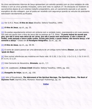 Os cinco sacramentos internos de Jesus apresentam um estreito paralelo com os cinco estágios da vida
mística e com as cinco grandes iniciações, como será visto no capítulo 27. Os discípulos só recebiam os
sacramentos depois de um extenso trabalho preparatório, pois um sacramento eqüivale a um aporte
energético de alta voltagem, que só podia ser recebido com segurança quando os veículos do postulante
estivessem devidamente purificados.
[1] Ver G.R.S. Mead, O Hino de Jesus (Brasília: Editora Teosófica, 1994)
[2] O Hino de Jesus, op.cit., pg. 33.
[3] Os poetas seguidamente entram em sintonia com a verdade maior, expressando-a em suas poesias.
Um caso em pauta com o Hino de Jesus são os poemas de T.S. Elliot: “O ponto imóvel do mundo que
gira, que não é carne nem deixa de ser carne, que não é pausa nem movimento. E não o chame de
fixidez, onde passado e futuro estão unidos. Exceto pelo ponto, o ponto imóvel, não haveria dança, e há
somente a dança.” Citado em O Paradigma Holográfico, op.cit., pg. 28.
[4] O Hino de Jesus, op.cit., pg. 38-39.
[5] O nome de Lázaro parece ser uma abreviatura de um antigo nome hebreu Eleazar, que significa
‘ajuda de Deus’.
[6] Para outras referências aos mistérios em Paulo vide: Gl 2:20; 1 Co 2:12; 1 Co 3:1-2; 1 Co 3:16-17;
Ef 3:3-4; Cl 1:27.
[7] Vide Clemente de Alexandria, Stromata, op.cit., 7,7.
[8] C.W. Leadbeater, A Gnose Cristã (Brasília: Editora Teosófica, 1994), pg. 162.
[9] Evangelho de Felipe, op.cit., pg. 150.
[10] John of Ruysbroeck, The Adornment of the Spiritual Marriage, The Sparkling Stone , The Book of
Supreme Truth (reprint) (Kila, Montana: Kessinger Publishing), pg. 10.
Voltar
 
