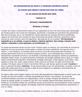 OS ENSINAMENTOS DE JESUS E A TRADIÇÃO ESOTÉRICA CRISTÃ
AS CHAVES QUE ABREM O REINO DOS CÉUS NA TERRA
VI. AS CHAVES DO REINO DOS CÉUS
Capítulo 24
RITUAIS E SACRAMENTOS
Símbolos e Teurgia
O poder dos rituais e sacramentos reside em sua capacidade de servir de instrumento para canalização
da energia superior para certos fins desejados, geralmente a expansão de consciência dos postulantes.
São atos de teurgia, isso é, de utilização de energia espiritual por pessoas altamente qualificadas,
capazes de transmutar essa energia em força direcionada aos planos inferiores, geralmente certos
chacras do corpo humano, para fins específicos. Nas palavras de um ocultista, “Um Sacramento
assemelha-se a um cadinho, no qual se elabora a alquimia espiritual. Uma energia, colocada neste
cadinho e submetida a certas operações, sai transformada.”[1]
Os rituais sacramentais atuam em dois níveis. Primeiro agem no exterior, por intermédio de cerimônias
alegóricas em que se executam certas ações e utilizam-se certas substâncias. No segundo nível, o
interior, o nível esotérico, as energias atuam da forma como são direcionadas pelo hierofante. As
pessoas geralmente fixam-se na cerimônia alegórica exterior, que é planejada para transmitir um
ensinamento importante de forma a ser lembrado vivamente pelo participante. Dentre as substâncias
utilizadas nesses rituais, os quatro elementos conhecidos das antigas tradições (terra, água, ar e fogo)
estão invariavelmente presentes, simbolizando verdades profundas. Certos objetos, como cálice, vaso,
espada ou lança, flor, pedra, quase sempre, fazem parte da cerimônia. As ações cerimoniais são
variadas. Em alguns casos envolvem movimentos rítmicos e até danças, gestos de poder (mudras) e
sons ou palavras de poder (mantras). O que poucos sabem é que nos sacramentos, os gestos e sons de
poder são usados para atrair e orientar a ação de seres angélicos na captação e direcionamento de
energias para os fins desejados.[2]
Em alguns casos certos objetos usados nos rituais são especialmente magnetizados no plano oculto, com
energia sutil que lhes confere a vibração apropriada para facilitar o ato teúrgico. Os locais das
cerimônias também costumam ser magnetizados, como os antigos Templos dos Mistérios e certas
criptas de antigas igrejas ou mosteiros, que têm uma vibração especial facilmente detectável por
sensitivos. Os símbolos usados nas cerimônias servem para transmitir aos participantes certos conceitos
conhecidos da linguagem sagrada. Na tradição cristã dois símbolos são particularmente importantes: a
cruz e o cálice.
Ao contrário do que muitos cristãos imaginam, a cruz não é um símbolo exclusivo do cristianismo
 