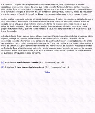 e a superior. O bojo do cálice representa o corpo mental abstrato, ou o corpo causal, e forma o
receptáculo interior. É no interior do cálice que reside seu valor funcional, tanto no sentido material,
para receber água ou vinho, como no esotérico, para receber a substância espiritual, o sangue de Cristo,
ou a pura luz da intuição. E essa vem do Alto, símbolo do Sol Espiritual, ou Logos, depois de atravessar
o grande espaço, o Espírito Universal, ou Atma, representado pelo espaço entre o Logos e o cálice.
Assim, o cálice representa todos os princípios do ser humano. O cálice, no entanto, só está aberto para o
alto, simbolizando a disposição dos participantes do ritual de renunciar ao mundo material e abrir seu
coração para o alto, para a luz do Cristo interior. Portanto, na missa ou em outros rituais em que o
cálice for usado, quando o cálice for elevado ao alto, devemos visualizá-lo como símbolo de nossa
própria natureza humana, que está sendo oferecida a Deus para ser preenchida com a luz crística, que
traz a iluminação.
A lenda do Santo Graal, que por tantos séculos inspirou milhares de devotos, simboliza a busca do cálice
sagrado, ou seja, da centelha divina escondida na alma do próprio buscador. Quando o cálice é
encontrado (quando o homem se torna consciente de que Deus habita em seu coração) ele pode, então,
ser preenchido com o vinho, simbolizando o sangue de Cristo, que confere a vida eterna, a iluminação. A
busca do Santo Graal, pode ser considerada como uma representação da busca dos mistérios revelados
na Iniciação. Toda a história ocorre no interior, sendo os personagens símbolos de aspectos da natureza
do homem: Merlin seria o hierofante, o rei Artur a natureza superior e os cavaleiros da távola redonda
as qualidades e fraquezas de cada peregrino.
[1] Annie Besant, O Cristianismo Esotérico (S.P.: Pensamento), pg. 178.
[2] G. Hodson, O Lado Interno do Culto na Igreja (S.P.: Pensamento), pg. 19.
Voltar
 