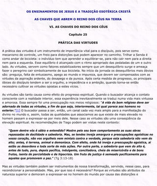 OS ENSINAMENTOS DE JESUS E A TRADIÇÃO ESOTÉRICA CRISTÃ
AS CHAVES QUE ABREM O REINO DOS CÉUS NA TERRA
VI. AS CHAVES DO REINO DOS CÉUS
Capítulo 25
PRÁTICA DAS VIRTUDES
A prática das virtudes é um instrumento de importância vital para o discípulo, pois serve como
mecanismo de controle, um freio para distorções que podem aparecer no caminho. Trilhar a Senda é
como andar de bicicleta: o indivíduo tem que aprender a equilibrar-se, para não cair nem para a direita
nem para a esquerda. Esse equilíbrio é alcançado com o ritmo apropriado das pedaladas de um e outro
lado. As virtudes, servem como fatores estabilizadores sempre que um desequilíbrio surge e ameaça
fazer o peregrino cair simbolicamente de sua bicicleta. No início da jornada os desequilíbrios mais óbvios
são: preguiça, falta de entusiasmo, apego ao mundo e impureza, que devem ser compensados com as
virtudes da aspiração ardente, do desapego e da pureza. Após certa medida de progresso, os principais
óbices do discípulo tendem a ser o orgulho, a impaciência e a ambição, quando torna-se então
necessário cultivar as virtudes opostas a estes vícios.
As virtudes são tanto causa como efeito do progresso espiritual. Quando o buscador alcança o contato
consciente com a realidade interior, essa experiência inevitavelmente se traduz numa vida mais virtuosa
e amorosa. Essa sempre foi uma preocupação nos meios religiosos: “A vida do bom religioso deve ser
adornada de todas as virtudes, a fim de que seja, interiormente, tal qual parece aos homens no
exterior.”[1] O buscador passa a ser, então, um canal cada vez mais amplo para a manifestação do
divino no mundo e, assim, todas as qualidades que associamos ao que existe de mais elevado no
homem passam a expressar-se por meio dele. Nesse caso as virtudes são uma conseqüência da
elevação espiritual. As recomendações de Tiago podem ser vistas neste contexto:
“Quem dentre vós é sábio e entendido? Mostre pelo seu bom comportamento as suas obras
repassadas de docilidade e sabedoria. Mas, se tendes inveja amargura e preocupações egoísticas no
vosso coração, não vos orgulheis nem mintais contra a verdade, porque esta sabedoria não vem do
alto; antes, é terrena, animal e demoníaca. Com efeito, onde há inveja e preocupação egoística, aí
estão as desordens e toda sorte de más ações. Por outra parte, a sabedoria que vem do alto é,
antes de tudo, pura, depois pacífica, indulgente, conciliadora, cheia de misericórdia e de bons
frutos, isenta de parcialidade e de hipocrisia. Um fruto de justiça é semeado pacificamente para
aqueles que promovem a paz.” (Tg 3:13-18)
Mas as virtudes também podem ser instrumentos de nossa transformação, servindo, nesse caso, para
recondicionar a personalidade. Mas, por que isso é necessário? Porque as virtudes são atributos da
natureza superior e demoram a expressar-se no homem do mundo por causa das distorções e
 