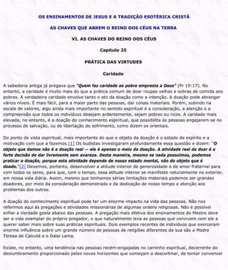OS ENSINAMENTOS DE JESUS E A TRADIÇÃO ESOTÉRICA CRISTÃ
AS CHAVES QUE ABREM O REINO DOS CÉUS NA TERRA
VI. AS CHAVES DO REINO DOS CÉUS
Capítulo 25
PRÁTICA DAS VIRTUDES
Caridade
A sabedoria antiga já pregava que “Quem faz caridade ao pobre empresta a Deus” (Pr 19:17). No
entanto, a caridade é muito mais do que a prática comum de doar roupas velhas e sobras de comida aos
pobres. A verdadeira caridade envolve tanto o ato da doação como a intenção. A doação pode abranger
vários níveis. É mais fácil, para a maior parte das pessoas, dar coisas materiais. Porém, subindo na
escala de valores, algo ainda mais importante no sentido espiritual é a consideração, a atenção e a
compreensão que todos os indivíduos desejam ardentemente, sejam pobres ou ricos. A caridade mais
elevada, no entanto, é a doação do conhecimento espiritual, que possibilita às pessoas engajarem-se no
processo de salvação, ou de libertação do sofrimento, como dizem os orientais.
Do ponto de vista espiritual, mais importante do que o objeto da doação é o estado de espírito e a
motivação com que a fazemos.[1] Os budistas investigaram profundamente essa questão e dizem: “O
objeto que damos não é a doação real -- ele é apenas o meio da doação. A atividade real de doar é a
forte decisão de dar livremente sem avareza. Desta maneira, mesmo se nada possuímos, podemos
praticar a doação, porque esta atividade depende de nosso estado mental, não do objeto que é
doado.”[2] Devemos, portanto, desenvolver a atitude interior de generosidade e de amor fraternal para
com todos os seres, para que, com o tempo, essa atitude interior se manifeste naturalmente no exterior,
em nossa vida diária. Assim, mesmo que tenhamos sérias limitações materiais podemos ser grandes
doadores, por meio da consideração demonstrada e da dedicação de nosso tempo e atenção aos
problemas dos outros.
A doação do conhecimento espiritual pode ter um enorme impacto na vida das pessoas. Não nos
referimos aqui às pregações e atividades missionárias de algumas ordens religiosas. Não é possível
enfiar a Verdade goela abaixo das pessoas. A pregação mais efetiva dos ensinamentos do Mestre deve
ser a vida exemplar do próprio pregador, o que naturalmente leva as pessoas que convivem com ele a
querer saber mais sobre suas práticas espirituais. Dois exemplos recentes de indivíduos que exerceram
enorme influência sobre um grande número de pessoas de religiões diferentes da sua são a Madre
Teresa de Calcutá e o Dalai Lama.
Existe, no entanto, uma tendência nas pessoas recém-engajadas no caminho espiritual, decorrente do
deslumbramento proporcionado pelos novos horizontes que começam a descortinar, de tentar convencer
 