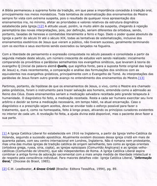 A Bíblia permaneceu a suprema fonte da tradição, em que pese a importância concedida à tradição oral,
principalmente nos meios monásticos. Toda tentativa de sistematização dos ensinamentos do Mestre
sempre foi vista com extrema suspeita, pois o resultado de qualquer nova apresentação dos
ensinamentos iria, no mínimo, afetar as prioridades e valores relativos da estrutura dogmática
estabelecida pela Igreja.[12] A atitude usual, porém, ia muito além da suspeita, chegando à rejeição
peremptória das novas interpretações, pois, por definição, seriam diferentes da ortodoxa, sendo,
portanto, taxadas de heresias e combatidas literalmente a ferro e fogo. Dado o poder quase absoluto da
Igreja a partir do século IV até o século XIX, todas as tentativas de sistematização, inclusive dos
ensinamentos esotéricos de Jesus que vieram a público, não tiveram sucesso, geralmente terminando
com os escritos e seus escritores sendo execrados ou lançados na fogueira.
Com a liberdade de pensamento e expressão conquistada no século passado e consolidada a partir da
segunda metade deste século, um número crescente de estudos vem sendo realizado: inicialmente
comparando os provérbios e parábolas semelhantes nos evangelhos sinóticos, que levaram à teoria do
evangelho Q (inicial da palavra alemã Quelle, que significa fonte, para a suposta fonte original das logia
de Jesus) e, mais recentemente, a comparação e análise das formulações dos sinóticos com as
equivalentes nos evangelhos gnósticos, principalmente com o Evangelho de Tomé. As interpretações das
parábolas de Jesus foram outro grande avanço no entendimento dos ensinamentos do Mestre.[13]
Partimos, portanto, da hipótese de que os ensinamentos de Jesus, o vivo, como o Mestre era chamado
pelos gnósticos, foram o instrumento para trazer salvação aos homens, entendida como a admissão ao
Reino dos Céus. Esses ensinamentos seriam a medicação salvadora receitada pelo grande terapeuta à
humanidade. O diagnóstico foi feito, a medicação receitada. Resta a cada ser humano exercitar seu livre
arbítrio e decidir se toma a medicação necessária, em tempo hábil, na atual encarnação. Caso o
diagnóstico e a prescrição sejam aceitos, deve-se envidar todo o esforço possível para fazer o
tratamento, que é, como na homeopatia, feito à longo prazo, ativando os princípios curadores existentes
no interior de cada um. A revelação foi feita, a ajuda divina está disponível, mas o paciente deve fazer a
sua parte.
[1] A Igreja Católica Liberal foi estabelecida em 1916 na Inglaterra, a partir da Igreja Velho-Católica da
Holanda, seguindo a sucessão apostólica. Atualmente existem dioceses dessa igreja cristã em mais de
quarenta países, com seu centro internacional em Londres, Inglaterra. Não é romana nem protestante,
mas uma das muitas igrejas de tradição católica de origem semelhante, tais como as igrejas orientais
(ortodoxa grega, russa, síria, copta), as igrejas episcopais (Comunhão Anglicana) e as igrejas velho-
católicas (Comunhão de Utrecht), que são independentes de Roma. A Igreja Católica Liberal aspira
combinar a antiga forma de adoração sacramental com a mais ampla medida de liberdade intelectual e
de respeito pela consciência individual. Para maiores detalhes vide: Igreja Católica Liberal, “Informação
Geral,” (Diocese do Brasil, 1985).
[2] C.W. Leadbeater, A Gnose Cristã (Brasília: Editora Teosófica, 1994), pg. 89.
 