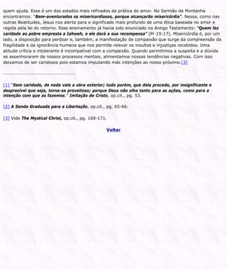 quem ajuda. Esse é um dos estados mais refinados da prática do amor. No Sermão da Montanha
encontramos: “Bem-aventurados os misericordiosos, porque alcançarão misericórdia”. Nessa, como nas
outras Beatitudes, Jesus nos alerta para o significado mais profundo de uma ética baseada no amor e
regida pela lei do retorno. Esse ensinamento já havia sido enunciado no Antigo Testamento: “Quem faz
caridade ao pobre empresta a Iahweh, e ele dará a sua recompensa” (Pr 19:17). Misericórdia é, por um
lado, a disposição para perdoar e, também, a manifestação de compaixão que surge da compreensão da
fragilidade e da ignorância humana que nos permite relevar os insultos e injustiças recebidos. Uma
atitude crítica e intolerante é incompatível com a compaixão. Quando permitimos a suspeita e a dúvida
se assenhorarem de nossos processos mentais, alimentamos nossas tendências negativas. Com isso
deixamos de ser caridosos pois estamos imputando más intenções ao nosso próximo.[3]
[1] “Sem caridade, de nada vale a obra exterior; tudo porém, que dela procede, por insignificante e
desprezível que seja, torna-se proveitoso; porque Deus não olha tanto para as ações, como para a
intenção com que as fazemos.” Imitação de Cristo, op.cit., pg. 53.
[2] A Senda Graduada para a Libertação, op.cit., pg. 65-66.
[3] Vide The Mystical Christ, op.cit., pg. 169-171.
Voltar
 