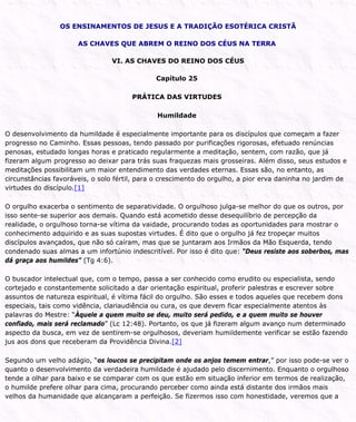 OS ENSINAMENTOS DE JESUS E A TRADIÇÃO ESOTÉRICA CRISTÃ
AS CHAVES QUE ABREM O REINO DOS CÉUS NA TERRA
VI. AS CHAVES DO REINO DOS CÉUS
Capítulo 25
PRÁTICA DAS VIRTUDES
Humildade
O desenvolvimento da humildade é especialmente importante para os discípulos que começam a fazer
progresso no Caminho. Essas pessoas, tendo passado por purificações rigorosas, efetuado renúncias
penosas, estudado longas horas e praticado regularmente a meditação, sentem, com razão, que já
fizeram algum progresso ao deixar para trás suas fraquezas mais grosseiras. Além disso, seus estudos e
meditações possibilitam um maior entendimento das verdades eternas. Essas são, no entanto, as
circunstâncias favoráveis, o solo fértil, para o crescimento do orgulho, a pior erva daninha no jardim de
virtudes do discípulo.[1]
O orgulho exacerba o sentimento de separatividade. O orgulhoso julga-se melhor do que os outros, por
isso sente-se superior aos demais. Quando está acometido desse desequilíbrio de percepção da
realidade, o orgulhoso torna-se vítima da vaidade, procurando todas as oportunidades para mostrar o
conhecimento adquirido e as suas supostas virtudes. É dito que o orgulho já fez tropeçar muitos
discípulos avançados, que não só caíram, mas que se juntaram aos Irmãos da Mão Esquerda, tendo
condenado suas almas a um infortúnio indescritível. Por isso é dito que: “Deus resiste aos soberbos, mas
dá graça aos humildes” (Tg 4:6).
O buscador intelectual que, com o tempo, passa a ser conhecido como erudito ou especialista, sendo
cortejado e constantemente solicitado a dar orientação espiritual, proferir palestras e escrever sobre
assuntos de natureza espiritual, é vítima fácil do orgulho. São esses e todos aqueles que recebem dons
especiais, tais como vidência, clariaudiência ou cura, os que devem ficar especialmente atentos às
palavras do Mestre: “Àquele a quem muito se deu, muito será pedido, e a quem muito se houver
confiado, mais será reclamado” (Lc 12:48). Portanto, os que já fizeram algum avanço num determinado
aspecto da busca, em vez de sentirem-se orgulhosos, deveriam humildemente verificar se estão fazendo
jus aos dons que receberam da Providência Divina.[2]
Segundo um velho adágio, “os loucos se precipitam onde os anjos temem entrar,” por isso pode-se ver o
quanto o desenvolvimento da verdadeira humildade é ajudado pelo discernimento. Enquanto o orgulhoso
tende a olhar para baixo e se comparar com os que estão em situação inferior em termos de realização,
o humilde prefere olhar para cima, procurando perceber como ainda está distante dos irmãos mais
velhos da humanidade que alcançaram a perfeição. Se fizermos isso com honestidade, veremos que a
 