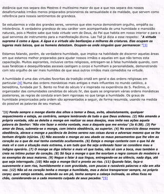 distância que nos separa dos Mestres é muitíssimo maior do que a que nos separa dos nossos
desafortunados irmãos menos preparados prisioneiros da sensualidade e da maldade, que servem como
referência para nossos sentimentos de grandeza.
Se estudarmos a vida dos grandes seres, veremos que eles nunca demonstram orgulho, empáfia ou
intolerância. A verdadeira grandeza de seu caráter vem acompanhada de uma humildade e mansidão
naturais, pois o Mestre sabe que toda virtude vem de Deus, do Pai que habita em nosso interior e para o
qual servimos de instrumento para a manifestação divina. Lao Tsê já dizia a esse respeito: “A virtude
suprema é como a água. A água e a virtude são benfazejas a milhares de criaturas. Elas ocupam os
lugares mais baixos, que os homens detestam. Ocupam-se onde ninguém quer permanecer.”[3]
Estamos falando, porém, da verdadeira humildade, que implica na habilidade de discernir aquelas áreas
em que estamos melhor preparados para ajudar nossos irmãos e aquelas em que não temos esta
capacitação. Muitos aspirantes, inclusive certos religiosos, entregam-se à falsa humildade quando, com
suas fanáticas e desequilibradas asceses castigam o corpo e humilham a personalidade, demonstrando
com isto orgulho de ser mais humildes de que seus outros irmãos mais comedidos na virtude.
A humildade é uma das virtudes favoritas da tradição cristã em geral e das ordens religiosas em
particular.[4] Numa das ordens monásticas mais antigas e mais influentes no mundo católico, a
beneditina, fundada por S. Bento no final do século V e inspirada na experiência de S. Pacômio, o
organizador das comunidades cenobitas do século IV, das quais se originaram várias ordens monásticas
posteriores, as regras de conduta eram bem rigorosas no que tange a humildade. Os graus de
humildade preconizados pela ordem são apresentados a seguir, de forma resumida, usando na medida
do possível as palavras de seu manual.
“(1) Pondo sempre o monge diante dos olhos o temor a Deus, evite, absolutamente, qualquer
esquecimento e esteja, ao contrário, sempre lembrando de tudo o que Deus ordenou. (2) Não amando a
própria vontade, não se deleite o monge em realizar os seus desejos, mas imite nas ações aquela
palavra do Senhor: ‘Não vim fazer a minha vontade, mas a daquele que me enviou’ (Jo 6:38). (3) Por
amor de Deus, submeta-se o monge, com inteira obediência, ao superior. (4) No exercício dessa mesma
obediência, abrace o monge a paciência de ânimo sereno nas coisas duras e adversas mesmo que se lhe
tenham dirigido injúrias. (5) Não esconda o monge ao seu abade os maus pensamentos que lhe vêm ao
coração ou o que de mal tenha cometido ocultamente. (6) Esteja o monge contente com o que há de
mais vil e com a situação mais extrema, e em tudo que lhe seja ordenado fazer se considere mau e
indigno operário. (7) O monge se diga inferior e mais vil que todos, não só com a boca, mas também o
creia no íntimo pulsar do coração. (8) Só faça o monge o que lhe exortam a regra comum do mosteiro e
os exemplos de seus maiores. (9) Negue o falar à sua língua, entregando-se ao silêncio, nada diga, até
que seja interrogado. (10) Não seja o monge fácil e pronto ao riso. (11) Quando falar, faça-o
suavemente e sem riso, humildemente e com gravidade, com poucas e razoáveis palavras e não em alta
voz. (12) Não só no coração tenha o monge a humildade, mas a deixe transparecer sempre, no próprio
corpo; quer esteja sentado, andando ou em pé, tenha sempre a cabeça inclinada, os olhos fixos no
chão, considerando-se a cada momento culpado de seus pecados.”[5]
 