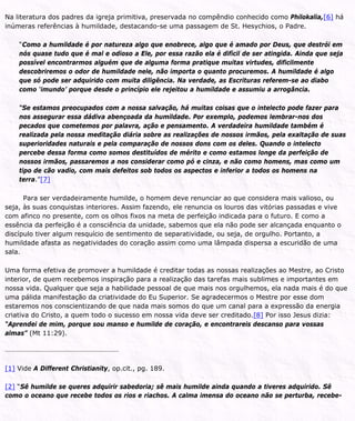 Na literatura dos padres da igreja primitiva, preservada no compêndio conhecido como Philokalia,[6] há
inúmeras referências à humildade, destacando-se uma passagem de St. Hesychios, o Padre.
“Como a humildade é por natureza algo que enobrece, algo que é amado por Deus, que destrói em
nós quase tudo que é mal e odioso a Ele, por essa razão ela é difícil de ser atingida. Ainda que seja
possível encontrarmos alguém que de alguma forma pratique muitas virtudes, dificilmente
descobriremos o odor de humildade nele, não importa o quanto procuremos. A humildade é algo
que só pode ser adquirido com muita diligência. Na verdade, as Escrituras referem-se ao diabo
como ‘imundo’ porque desde o princípio ele rejeitou a humildade e assumiu a arrogância.
“Se estamos preocupados com a nossa salvação, há muitas coisas que o intelecto pode fazer para
nos assegurar essa dádiva abençoada da humildade. Por exemplo, podemos lembrar-nos dos
pecados que cometemos por palavra, ação e pensamento. A verdadeira humildade também é
realizada pela nossa meditação diária sobre as realizações de nossos irmãos, pela exaltação de suas
superioridades naturais e pela comparação de nossos dons com os deles. Quando o intelecto
percebe dessa forma como somos destituídos de mérito e como estamos longe da perfeição de
nossos irmãos, passaremos a nos considerar como pó e cinza, e não como homens, mas como um
tipo de cão vadio, com mais defeitos sob todos os aspectos e inferior a todos os homens na
terra.”[7]
Para ser verdadeiramente humilde, o homem deve renunciar ao que considera mais valioso, ou
seja, às suas conquistas interiores. Assim fazendo, ele renuncia os louros das vitórias passadas e vive
com afinco no presente, com os olhos fixos na meta de perfeição indicada para o futuro. E como a
essência da perfeição é a consciência da unidade, sabemos que ela não pode ser alcançada enquanto o
discípulo tiver algum resquício de sentimento de separatividade, ou seja, de orgulho. Portanto, a
humildade afasta as negatividades do coração assim como uma lâmpada dispersa a escuridão de uma
sala.
Uma forma efetiva de promover a humildade é creditar todas as nossas realizações ao Mestre, ao Cristo
interior, de quem recebemos inspiração para a realização das tarefas mais sublimes e importantes em
nossa vida. Qualquer que seja a habilidade pessoal de que mais nos orgulhemos, ela nada mais é do que
uma pálida manifestação da criatividade do Eu Superior. Se agradecermos o Mestre por esse dom
estaremos nos conscientizando de que nada mais somos do que um canal para a expressão da energia
criativa do Cristo, a quem todo o sucesso em nossa vida deve ser creditado.[8] Por isso Jesus dizia:
“Aprendei de mim, porque sou manso e humilde de coração, e encontrareis descanso para vossas
almas” (Mt 11:29).
[1] Vide A Different Christianity, op.cit., pg. 189.
[2] “Sê humilde se queres adquirir sabedoria; sê mais humilde ainda quando a tiveres adquirido. Sê
como o oceano que recebe todos os rios e riachos. A calma imensa do oceano não se perturba, recebe-
 