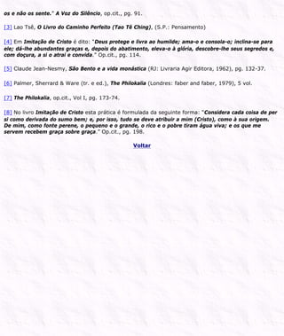 os e não os sente.” A Voz do Silêncio, op.cit., pg. 91.
[3] Lao Tsê, O Livro do Caminho Perfeito (Tao Tê Ching), (S.P.: Pensamento)
[4] Em Imitação de Cristo é dito: “Deus protege e livra ao humilde; ama-o e consola-o; inclina-se para
ele; dá-lhe abundantes graças e, depois do abatimento, eleva-o à glória, descobre-lhe seus segredos e,
com doçura, a si o atrai e convida.” Op.cit., pg. 114.
[5] Claude Jean-Nesmy, São Bento e a vida monástica (RJ: Livraria Agir Editora, 1962), pg. 132-37.
[6] Palmer, Sherrard & Ware (tr. e ed.), The Philokalia (Londres: faber and faber, 1979), 5 vol.
[7] The Philokalia, op.cit., Vol I, pg. 173-74.
[8] No livro Imitação de Cristo esta prática é formulada da seguinte forma: “Considera cada coisa de per
si como derivada do sumo bem; e, por isso, tudo se deve atribuir a mim (Cristo), como à sua origem.
De mim, como fonte perene, o pequeno e o grande, o rico e o pobre tiram água viva; e os que me
servem recebem graça sobre graça.” Op.cit., pg. 198.
Voltar
 