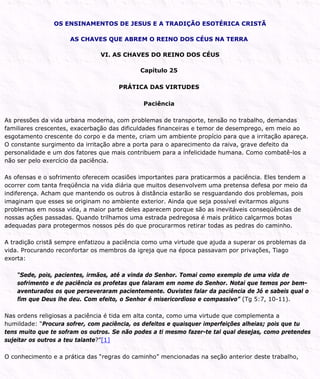 OS ENSINAMENTOS DE JESUS E A TRADIÇÃO ESOTÉRICA CRISTÃ
AS CHAVES QUE ABREM O REINO DOS CÉUS NA TERRA
VI. AS CHAVES DO REINO DOS CÉUS
Capítulo 25
PRÁTICA DAS VIRTUDES
Paciência
As pressões da vida urbana moderna, com problemas de transporte, tensão no trabalho, demandas
familiares crescentes, exacerbação das dificuldades financeiras e temor de desemprego, em meio ao
esgotamento crescente do corpo e da mente, criam um ambiente propício para que a irritação apareça.
O constante surgimento da irritação abre a porta para o aparecimento da raiva, grave defeito da
personalidade e um dos fatores que mais contribuem para a infelicidade humana. Como combatê-los a
não ser pelo exercício da paciência.
As ofensas e o sofrimento oferecem ocasiões importantes para praticarmos a paciência. Eles tendem a
ocorrer com tanta freqüência na vida diária que muitos desenvolvem uma pretensa defesa por meio da
indiferença. Acham que mantendo os outros à distância estarão se resguardando dos problemas, pois
imaginam que esses se originam no ambiente exterior. Ainda que seja possível evitarmos alguns
problemas em nossa vida, a maior parte deles aparecem porque são as inevitáveis conseqüências de
nossas ações passadas. Quando trilhamos uma estrada pedregosa é mais prático calçarmos botas
adequadas para protegermos nossos pés do que procurarmos retirar todas as pedras do caminho.
A tradição cristã sempre enfatizou a paciência como uma virtude que ajuda a superar os problemas da
vida. Procurando reconfortar os membros da igreja que na época passavam por privações, Tiago
exorta:
“Sede, pois, pacientes, irmãos, até a vinda do Senhor. Tomai como exemplo de uma vida de
sofrimento e de paciência os profetas que falaram em nome do Senhor. Notai que temos por bem-
aventurados os que perseveraram pacientemente. Ouvistes falar da paciência de Jó e sabeis qual o
fim que Deus lhe deu. Com efeito, o Senhor é misericordioso e compassivo” (Tg 5:7, 10-11).
Nas ordens religiosas a paciência é tida em alta conta, como uma virtude que complementa a
humildade: “Procura sofrer, com paciência, os defeitos e quaisquer imperfeições alheias; pois que tu
tens muito que te sofram os outros. Se não podes a ti mesmo fazer-te tal qual desejas, como pretendes
sujeitar os outros a teu talante?”[1]
O conhecimento e a prática das “regras do caminho” mencionadas na seção anterior deste trabalho,
 