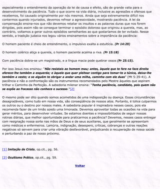 especialmente o entendimento da operação da lei de causa e efeito, são de grande valia para o
desenvolvimento da paciência. Tudo o que ocorre na vida diária, inclusive as agressões e ofensas que
recebemos, foi causado originalmente por nós mesmos. Ainda que seja extremamente difícil nos
contermos quando injuriados, devemos refrear a agressividade, mostrando paciência. A lei da
compensação ensina-nos que não devemos retaliar os insultos e as palavras duras que nos forem
dirigidas, pois assim não se consegue terminar o episódio doloroso que originou a querela, mas, ao
contrário, voltamos a gerar outros episódios semelhantes ao que gostaríamos de ter evitado. Nesse
sentido, a tradição judaica nos legou vários ensinamentos sobre a importância da paciência:
O homem paciente é cheio de entendimento, o impulsivo exalta a estultícia. (Pr 14:29)
O homem colérico atiça a querela, o homem paciente acalma a rixa. (Pr 15:18)
Com paciência dobra-se um magistrado, e a língua macia pode quebrar ossos (Pr 25:15).
Por isso Jesus nos ensinou: “Não resistais ao homem mau; antes, àquele que te fere na face direita
oferece-lhe também a esquerda; e àquele que quer pleitear contigo para tomar-te a túnica, deixa-lhe
também a veste; e se alguém te obrigar a andar uma milha, caminha com ele duas” (Mt 5:39-41). A
paciência e não a confrontação são os instrumentos recomendados pelo Mestre àqueles que aspiram
trilhar o Caminho da Perfeição. A sabedoria milenar ensina: “Tenha paciência, candidato, pois quem não
se expõe ao fracasso não conhece o sucesso.”[2]
O mesmo pode ser dito quando somos acometidos de uma indisposição ou doença. Essas circunstâncias
desagradáveis, como tudo em nossa vida, são conseqüência de nossos atos. Portanto, é tolice culparmos
os outros ou o destino por nossos males. A sabedoria popular é inspiradora nesses casos, pois ela
recomenda fazer de um limão azedo uma limonada. Devemos aproveitar todas as ocasiões na vida para
gerar méritos, para desenvolver virtudes. Se estamos doentes e impossibilitados de seguir nossas
rotinas diárias, que melhor oportunidade para praticarmos a paciência? Devemos, nesses casos entregar
com resignação nossa sorte nas mãos de Deus e de seus auxiliares, que geralmente se apresentam
como médicos e enfermeiros. Lamúria, indignação, desespero, críticas, cobranças e outras reações
negativas só servem para criar uma vibração desfavorável, prejudicando a recuperação de nossa saúde
e perturbando a paz de nosso próximo.
[1] Imitação de Cristo, op.cit., pg. 56.
[2] Ocultismo Prático, op.cit., pg. 59.
Voltar
 
