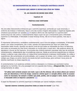 OS ENSINAMENTOS DE JESUS E A TRADIÇÃO ESOTÉRICA CRISTÃ
AS CHAVES QUE ABREM O REINO DOS CÉUS NA TERRA
VI. AS CHAVES DO REINO DOS CÉUS
Capítulo 25
PRÁTICA DAS VIRTUDES
Contentamento
Há uma idéia inteiramente errônea de que o caminho espiritual, conhecido por suas renúncias, é
sinônimo de tristeza e melancolia. Essa é uma das muitas imagens deturpadas e negativas legadas pela
ortodoxia que precisam ser sanadas.[1] O objetivo último da vida espiritual é a suprema bem-
aventurança da vida unitiva. É absolutamente ilógico supor-se que o treinamento para a felicidade
suprema é a infelicidade. A felicidade é nossa herança divina, não só no futuro paraíso, mas aqui e
agora.
É importante cultivarmos o verdadeiro contentamento, que é livre de apegos e ansiedades. A felicidade
passa a ser nossa companheira, dia e noite, quando nos apaixonamos por Deus em todas Suas
expressões neste mundo. Quando nos damos conta de que todas as expressões de Deus na Natureza,
que todos os processos da vida foram colocados no mundo para o nosso bem, não podemos deixar de
agradecer e louvar ao Pai Supremo. Os arroubos dos místicos parecem expressar este tipo de profundo
contentamento, independente das circunstâncias externas. Desde as primeiras experiências os místicos
tendem a alternar suas vidas entre um indescritível contentamento e penosas mortificações. As visões e
experiências vão aumentando em profundidade, com o passar do tempo, com o místico sentindo a cada
estágio que chegou ao ponto máximo da escala da bem-aventurança, para conhecer novos picos de
deleites espirituais na etapa seguinte.[2]
O contentamento é um poderoso antídoto contra o desespero e a tristeza que acometem tantos
peregrinos no Caminho. Diz uma passagem do livro sagrado dos hindus, o Bhagavad Gita, falando do
comportamento do sábio:
“(O sábio) está contente sempre com tudo o que o dia lhe oferece; não se deixa alterar por ventura
nem por desventura; é livre da inveja; conserva o ânimo igual e o coração afável, tanto no sucesso
como no insucesso; faz sempre o melhor que pode, porém, sem se apegar à obra. Assim, vive puro
e imaculado entre os impuros e pecadores.”[3]
O papel da felicidade no caminho espiritual é enfatizado por outras tradições orientais:
“Quando estamos contentes possuímos todas as coisas do mundo” (Lao Tsê).
 