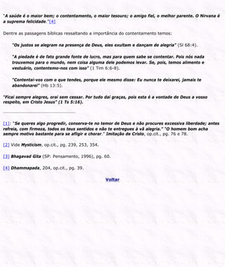 “A saúde é o maior bem; o contentamento, o maior tesouro; o amigo fiel, o melhor parente. O Nirvana é
a suprema felicidade.”[4]
Dentre as passagens bíblicas ressaltando a importância do contentamento temos:
“Os justos se alegram na presença de Deus, eles exultam e dançam de alegria” (Sl 68:4).
“A piedade é de fato grande fonte de lucro, mas para quem sabe se contentar. Pois nós nada
trouxemos para o mundo, nem coisa alguma dele podemos levar. Se, pois, temos alimento e
vestuário, contentemo-nos com isso” (1 Tim 6:6-8).
“Contentai-vos com o que tendes, porque ele mesmo disse: Eu nunca te deixarei, jamais te
abandonarei” (Hb 13:5).
“Ficai sempre alegres, orai sem cessar. Por tudo dai graças, pois esta é a vontade de Deus a vosso
respeito, em Cristo Jesus” (1 Ts 5:16).
[1]: “Se queres algo progredir, conserva-te no temor de Deus e não procures excessiva liberdade; antes
refreia, com firmeza, todos os teus sentidos e não te entregues à vã alegria.” “O homem bom acha
sempre motivo bastante para se afligir e chorar.” Imitação de Cristo, op.cit., pg. 76 e 78.
[2] Vide Mysticism, op.cit., pg. 239, 253, 354.
[3] Bhagavad Gita (SP: Pensamento, 1996), pg. 60.
[4] Dhammapada, 204, op.cit., pg. 39.
Voltar
 