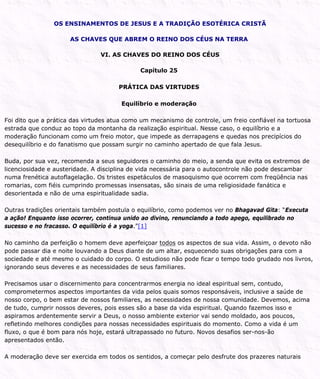 OS ENSINAMENTOS DE JESUS E A TRADIÇÃO ESOTÉRICA CRISTÃ
AS CHAVES QUE ABREM O REINO DOS CÉUS NA TERRA
VI. AS CHAVES DO REINO DOS CÉUS
Capítulo 25
PRÁTICA DAS VIRTUDES
Equilíbrio e moderação
Foi dito que a prática das virtudes atua como um mecanismo de controle, um freio confiável na tortuosa
estrada que conduz ao topo da montanha da realização espiritual. Nesse caso, o equilíbrio e a
moderação funcionam como um freio motor, que impede as derrapagens e quedas nos precipícios do
desequilíbrio e do fanatismo que possam surgir no caminho apertado de que fala Jesus.
Buda, por sua vez, recomenda a seus seguidores o caminho do meio, a senda que evita os extremos de
licenciosidade e austeridade. A disciplina de vida necessária para o autocontrole não pode descambar
numa frenética autoflagelação. Os tristes espetáculos de masoquismo que ocorrem com freqüência nas
romarias, com fiéis cumprindo promessas insensatas, são sinais de uma religiosidade fanática e
desorientada e não de uma espiritualidade sadia.
Outras tradições orientais também postula o equilíbrio, como podemos ver no Bhagavad Gita: “Executa
a ação! Enquanto isso ocorrer, continua unido ao divino, renunciando a todo apego, equilibrado no
sucesso e no fracasso. O equilíbrio é a yoga.”[1]
No caminho da perfeição o homem deve aperfeiçoar todos os aspectos de sua vida. Assim, o devoto não
pode passar dia e noite louvando a Deus diante de um altar, esquecendo suas obrigações para com a
sociedade e até mesmo o cuidado do corpo. O estudioso não pode ficar o tempo todo grudado nos livros,
ignorando seus deveres e as necessidades de seus familiares.
Precisamos usar o discernimento para concentrarmos energia no ideal espiritual sem, contudo,
comprometermos aspectos importantes da vida pelos quais somos responsáveis, inclusive a saúde de
nosso corpo, o bem estar de nossos familiares, as necessidades de nossa comunidade. Devemos, acima
de tudo, cumprir nossos deveres, pois esses são a base da vida espiritual. Quando fazemos isso e
aspiramos ardentemente servir a Deus, o nosso ambiente exterior vai sendo moldado, aos poucos,
refletindo melhores condições para nossas necessidades espirituais do momento. Como a vida é um
fluxo, o que é bom para nós hoje, estará ultrapassado no futuro. Novos desafios ser-nos-ão
apresentados então.
A moderação deve ser exercida em todos os sentidos, a começar pelo desfrute dos prazeres naturais
 