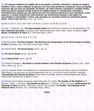 [3] “Os aspectos esotéricos da religião são as percepções, conceitos, definições e reações às imagens,
símbolos, mitos e rituais religiosos de pessoas num nível mais elevado de consciência. Essas percepções
envolvem algo que deve ser aprendido “de dentro”, de visões internas, experiência e contatos diretos.
Ainda que alguns aspectos do lado esotérico da religião possam ser conceituados, ensinados e
transmitidos para aqueles que são capazes de atuar nos andares superiores de sua consciência, outros
aspectos, o coração essencial do modo esotérico, são estritamente pessoais e não podem ser
comunicados ou transmitidos a outros, pois só podem ser revelados através da experiência pessoal
direta.” Divine Light and Fire, op.cit., pg. 34-35.
[4] Mt 13:10-13; 13:17; Mc 4:34; Lc 8:9-15; Lc 24:27; Jo 20:30; Jo 21:25.
[5] Vide: J. Robinson, ed., The Nag Hammadi Library (San Francisco: Harper); W. Schneemelcher, ed.,
New Testament Apocrypha (Louisville, USA: Westminster/John Knox Press, 1991); R. Branco, Pistis
Sophia. Os Mistérios de Jesus (R.J.: Bertrand Brasil, 1997)
[6] I Co 2:6-9; I Co 4:1; Ef 3:9; Cl 1:26.
[7] Morton Smith, The Secret Gospel: The Discovery and Interpretation of the Secret Gospel According
to Mark (Clearlake, Cal.: The Dawn Horse Press, 1982)
[8] Morton Smith, The Secret Gospel, op.cit., pg. 15.
[9] The Secret Gospel, op.cit., pg. 81-84.
[10] A Gnose Cristã, op.cit., pg. 89.
[11] William Kingsland, The Gnosis or Ancient Wisdom in the Christian Scriptures (Dorset, G.B.: Solos
Press, 1993), pg. 16-17.
[12] Um exemplo dessa intransigência foi o desaparecimento da obra de Papias, bispo de Hierápolis
(Ásia Menor), que escreveu em aproximadamente 140 d.C. um livro em cinco volumes, intitulado:
“Interpretação das Palavras do Senhor.” Essa obra foi perdida, sendo conhecida apenas por alguns
fragmentos relatados por Eusébio e Irineu.
[13] Dentre os principais expoentes poderíamos citar C.H. Dodd, The Parables of the Kingdom (N.Y.:
Scribner, 1961), J. Jeremias, The Parables of Jesus (N.Y.: Scribner, 1963), N. Perrin, Rediscovering the
Teachings of Jesus (Londres: SCM Press, 1967) e J.D. Crossan, In Parables. The Challenge of the
Historical Jesus (Sonoma, Cal.: Polebridge Press, 1992).
Voltar
 