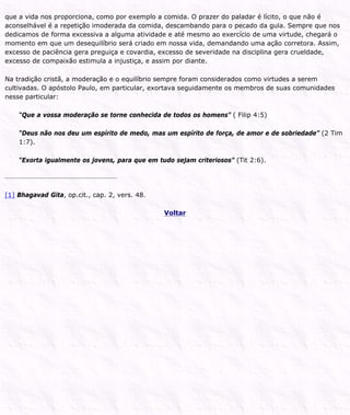 que a vida nos proporciona, como por exemplo a comida. O prazer do paladar é lícito, o que não é
aconselhável é a repetição imoderada da comida, descambando para o pecado da gula. Sempre que nos
dedicamos de forma excessiva a alguma atividade e até mesmo ao exercício de uma virtude, chegará o
momento em que um desequilíbrio será criado em nossa vida, demandando uma ação corretora. Assim,
excesso de paciência gera preguiça e covardia, excesso de severidade na disciplina gera crueldade,
excesso de compaixão estimula a injustiça, e assim por diante.
Na tradição cristã, a moderação e o equilíbrio sempre foram considerados como virtudes a serem
cultivadas. O apóstolo Paulo, em particular, exortava seguidamente os membros de suas comunidades
nesse particular:
“Que a vossa moderação se torne conhecida de todos os homens” ( Filip 4:5)
“Deus não nos deu um espírito de medo, mas um espírito de força, de amor e de sobriedade” (2 Tim
1:7).
“Exorta igualmente os jovens, para que em tudo sejam criteriosos” (Tit 2:6).
[1] Bhagavad Gita, op.cit., cap. 2, vers. 48.
Voltar
 