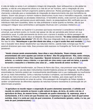 A vida de todos os seres é um verdadeiro milagre de integração. Quer enfoquemos a vida global do
planeta, a vida de uma pequenina célula ou a vida de um ser humano, sem a integração de uma
infinidade de processos nenhum organismo poderia sobreviver. Muitos psicólogos e neurologistas estão
chamando a atenção para a necessidade de integração do desenvolvimento dos dois hemisférios do
cérebro. Dizem isso porque o homem moderno desenvolveu muito mais o hemisfério esquerdo, onde são
registradas e processadas as atividades intelectivas. O hemisfério direito, onde ocorrem as atividades
emotivas e intuitivas, permanece pouco estimulado. Assim, os pesquisadores têm verificado que os
indivíduos mais bem sucedidos, tanto na vida profissional e social quanto na familiar, são os que
conseguem integrar seus sentimentos e percepções intuitivas com o processo intelectivo.[2]
A integração do inferior ao Superior é o processo que busca reconectar a consciência individual à
universal, que sempre existiu no mundo real apesar de não ser percebida pelo homem em sua
consciência usual. A união permanente do divino com o terreno é aludida na última passagem do
Evangelho de Mateus, quando Jesus se despede dos discípulos dizendo: “Eu estou convosco todos os
dias, até a consumação dos séculos” (Mt 28:20). Mas essa integração deve ser percebida pelo homem.
Por isso foi dito: “Reconheçam o que têm diante dos olhos, e o que é oculto lhes será revelado.”[3] Para
isso o buscador deve deixar desabrochar sua natureza interior, usando toda a energia que lhe for
possível direcionar para essa meta. Esse processo está expresso no Evangelho de Tomé em linguagem
paradoxal:
“Vendo crianças sendo amamentadas, Jesus disse a seus discípulos, ‘Essas crianças sendo
amamentadas são como aqueles que entram no Reino’. Eles lhe perguntaram: ‘Nós, como crianças,
entraremos no Reino?’ Jesus lhes respondeu: ‘Quando tornarem o dois em um, e o interior como o
exterior, e o exterior como o interior, e o que está em cima como o que está em baixo, e quando
tornarem o masculino e o feminino uma coisa só ... então haverão de entrar no Reino’.”[4]
O uso do instrumental transformador, as Chaves do Reino dos Céus, visa promover essa integração.
Porém, até mesmo o uso dos doze instrumentos transformadores precisa ser integrado. As dificuldades
encontradas no Caminho podem ser invariavelmente identificadas com o uso inadequado ou insuficiente
de um ou mais instrumentos. Como a natureza humana é complexa, sua transformação requer a
utilização do instrumental como um conjunto integrado de medidas, pois essas agem de forma
interativa, complementando-se umas às outras. Uma passagem do Evangelho de Felipe ressalta o
caráter complementar de diferentes aspectos da natureza humana necessários à consecução de um
determinado propósito:
“A agricultura no mundo requer a cooperação de quatro elementos essenciais. A colheita será
reunida no celeiro somente se houver a ação natural da água, da terra, do vento e da luz. A
agricultura de Deus, da mesma forma, é baseada em quatro elementos: fé, esperança, amor e
conhecimento. A fé é a terra em que fincamos raiz. A esperança é a água por meio da qual somos
nutridos. Amor é o vento por meio do qual crescemos. O conhecimento (gnosis), então, é a luz, por
meio da qual (amadurecemos).”[5]
 