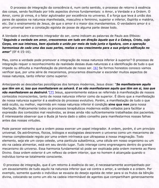 O processo de integração da consciência é, num certo sentido, o processo de retorno à essência
das coisas, sendo facilitado por três aspectos divinos fundamentais: o Amor, a Verdade e a Ordem. O
Amor, como já vimos, é o fator aglutinador por excelência no universo. É a força que leva á união dos
pares de opostos na natureza manifestada, masculino e feminino, superior e inferior, Espírito e matéria,
etc. Daí o ensinamento de Jesus, de que o amor é o maior dos mandamentos. O verdadeiro amor é o
amor universal sem a conotação egoísta de posse de alguma parte desse todo.
A Verdade é outro elemento integrador do ser, como indicam as palavras de Paulo aos Efésios:
“Seguindo a verdade em amor, cresceremos em tudo em direção àquele que é a Cabeça, Cristo, cujo
Corpo, em sua inteireza, bem ajustado e unido por meio de toda junta e ligadura, com a operação
harmoniosa de cada uma das suas partes, realiza o seu crescimento para a sua própria edificação no
amor” (Ef 4:15-16).
Mas, como a verdade pode promover a integração de nossa natureza inferior à superior? O processo de
integração requer o reconhecimento da realidade dessas duas naturezas e a identificação de tudo o que
impede ou dificulta a manifestação da plenitude de nosso ser. [6] Se formos honestos conosco vamos
verificar que, por uma série de mecanismos, procuramos dissimular e esconder muitos aspectos de
nossa natureza, tanto inferior como superior.
Antecipando as descobertas psicológicas dos tempos modernos, Jesus disse: “Se manifestarem aquilo
que têm em si, isso que manifestarem os salvará. E se não manifestarem aquilo que têm em si, isso que
não manifestarem os destruirá.”[7] Jesus, aparentemente estava se referindo à manifestação de nossos
conteúdos inconscientes, tanto de nossa natureza inferior como da superior. É óbvio que a manifestação
de nossa natureza superior é a essência do processo evolutivo. Porém, a manifestação de tudo o que
está oculto, ou melhor, reprimido em nossa natureza inferior é condição sine qua non para nossa
libertação. Praticamente todos os processos terapêuticos modernos estão voltados para facilitar a
expressão dos conteúdos mal resolvidos, as áreas ainda não suficientemente trabalhadas dos pacientes.
É interessante observar que o Buda já havia dado o sábio conselho para manifestarmos nossas falhas
antes das nossas virtudes.
Pode parecer estranho que a ordem possa exercer um papel integrador. A ordem, porém, é um princípio
universal. Os astrônomos, físicos, biólogos e ecologistas descrevem o universo como um mecanismo de
imensa complexidade regido por uma ordem intrínseca que ultrapassa a nossa imaginação. Todo
elemento, seja ele um corpo celeste, uma partícula subatômica, uma célula em nosso organismo ou um
elo na cadeia alimentar, está em seu devido lugar. Tudo interage como engrenagens dentro do grande
mecanismo do universo. Essa harmonia fundamental só pode ser explicada pela ordem inerente ao Plano
Divino. Essa ordem exterior é um reflexo da ordem interior, que no homem é alcançada quando o
indivíduo torna-se totalmente consciente.
O processo de integração, que é um retorno à essência do ser, é necessariamente acompanhado por
um esvaziamento de tudo aquilo na natureza inferior que vai contra o amor, a verdade e a ordem. Por
exemplo, somente quando o indivíduo se esvazia do desejo egoísta de reter para si os frutos da bênção
divina, colocando-se como um elo na cadeia interminável de agentes que compartilham generosamente
 