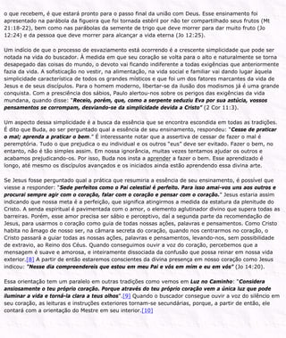 o que recebem, é que estará pronto para o passo final da união com Deus. Esse ensinamento foi
apresentado na parábola da figueira que foi tornada estéril por não ter compartilhado seus frutos (Mt
21:18-22), bem como nas parábolas da semente de trigo que deve morrer para dar muito fruto (Jo
12:24) e da pessoa que deve morrer para alcançar a vida eterna (Jo 12:25).
Um indício de que o processo de esvaziamento está ocorrendo é a crescente simplicidade que pode ser
notada na vida do buscador. À medida em que seu coração se volta para o alto e naturalmente se torna
desapegado das coisas do mundo, o devoto vai ficando indiferente a todas exigências que anteriormente
fazia da vida. A sofisticação no vestir, na alimentação, na vida social e familiar vai dando lugar àquela
simplicidade característica de todos os grandes místicos e que foi um dos fatores marcantes da vida de
Jesus e de seus discípulos. Para o homem moderno, libertar-se da ilusão dos modismos já é uma grande
conquista. Com a presciência dos sábios, Paulo alertou-nos sobre os perigos das exigências da vida
mundana, quando disse: “Receio, porém, que, como a serpente seduziu Eva por sua astúcia, vossos
pensamentos se corrompam, desviando-se da simplicidade devida a Cristo” (2 Cor 11:3).
Um aspecto dessa simplicidade é a busca da essência que se encontra escondida em todas as tradições.
É dito que Buda, ao ser perguntado qual a essência de seu ensinamento, respondeu: “Cesse de praticar
o mal; aprenda a praticar o bem.” É interessante notar que a assertiva de cessar de fazer o mal é
peremptória. Tudo o que prejudica o eu individual e os outros “eus” deve ser evitado. Fazer o bem, no
entanto, não é tão simples assim. Em nossa ignorância, muitas vezes tentamos ajudar os outros e
acabamos prejudicando-os. Por isso, Buda nos insta a aprender a fazer o bem. Esse aprendizado é
longo, até mesmo os discípulos avançados e os iniciados ainda estão aprendendo essa divina arte.
Se Jesus fosse perguntado qual a prática que resumiria a essência de seu ensinamento, é possível que
viesse a responder: “Sede perfeitos como o Pai celestial é perfeito. Para isso amai-vos uns aos outros e
procurai sempre agir com o coração, falar com o coração e pensar com o coração.” Jesus estaria assim
indicando que nossa meta é a perfeição, que significa atingirmos a medida da estatura da plenitude do
Cristo. A senda espiritual é pavimentada com o amor, o elemento aglutinador divino que supera todas as
barreiras. Porém, esse amor precisa ser sábio e perceptivo, daí a segunda parte da recomendação de
Jesus, para usarmos o coração como guia de todas nossas ações, palavras e pensamentos. Como Cristo
habita no âmago de nosso ser, na câmara secreta do coração, quando nos centrarmos no coração, o
Cristo passará a guiar todas as nossas ações, palavras e pensamentos, levando-nos, sem possibilidade
de extravio, ao Reino dos Céus. Quando conseguimos ouvir a voz do coração, percebemos que a
mensagem é suave e amorosa, e inteiramente dissociada da confusão que possa reinar em nossa vida
exterior.[8] A partir de então estaremos conscientes da divina presença em nosso coração como Jesus
indicou: “Nesse dia compreendereis que estou em meu Pai e vós em mim e eu em vós” (Jo 14:20).
Essa orientação tem um paralelo em outras tradições como vemos em Luz no Caminho: “Considera
ansiosamente o teu próprio coração. Porque através do teu próprio coração vem a única luz que pode
iluminar a vida e torná-la clara a teus olhos”.[9] Quando o buscador consegue ouvir a voz do silêncio em
seu coração, as leituras e instruções exteriores tornam-se secundárias, porque, a partir de então, ele
contará com a orientação do Mestre em seu interior.[10]
 