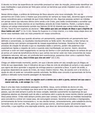 O devoto no limiar da experiência de comunhão precisará se valer da intuição, procurando identificar em
suas meditações o que precisa ser feito para vencer as barreiras que ainda impedem sua união com o
supremo bem.
Nessa última etapa, a prática da lembrança de Deus assume uma nova conotação. Em vez de
pensarmos em Cristo como o mestre que procuramos ter sempre ao nosso lado, devemos agora orientar
nossa consciência para a realidade de que Cristo habita em nós. Algumas pessoas sentem-se inibidas
em pensar sobre sua natureza última como sendo a de Cristo, pois estão condicionadas a acreditar que
o poder divino do Cristo cósmico só se manifestou através do Cristo histórico. Porém, o próprio Jesus
reiterou um antigo ensinamento contido nos Salmos (Sl 82:6) dizendo que somos todos deuses (Jo
10:34). Paulo foi bem explícito ao declarar: “Não sabeis que sois um templo de Deus e que o Espírito de
Deus habita em vós?” (1 Co 3:16). Nosso Eu Superior é o Cristo interior, e a meta nessa etapa deve ser
tornar essa realidade cada vez mais presente em nossa consciência.
Devemos ter em conta que quando ativamos um pensamento, especialmente um pensamento bem
definido e concentrado, os resultados inevitavelmente se farão sentir. No entanto, o fator tempo na
equação divina nem sempre corresponde às nossas expectativas humanas. Devemos ter fé que o
processo de criação foi ativado e que os resultados estão a caminho, porém não podemos criar
expectativas rígidas a respeito de como e quando esta manifestação vai ocorrer. Assim, devemos
continuar a viver em total engajamento no serviço do Senhor e com profunda alegria na certeza de que
já somos um canal da beneficência divina e que vamos nos tornar cada vez mais conscientes de nossa
verdadeira natureza, até que, em profunda bem-aventurança, possamos dizer como o apóstolo Paulo:
“Já não sou eu que vivo, mas é Cristo que vive em mim” (Gl 2:20).
Chega um determinado momento, porém, em que o devoto sente em seu coração que já chegou ao
limite de sua capacidade. Isso é indicativo de que a fase do ciclo de atividade já cumpriu o seu papel e
que agora ele deve aprender o segredo da entrega passiva e paciente a Deus. A partir de então, o
progresso dependerá da ajuda do Cristo, de nosso mestre interior. Mas, de acordo com a lei divina, a
ajuda do alto só pode ser concedida quando solicitada. Na Bíblia esse conceito é apresentado de forma
poética e delicada numa tocante passagem do Apocalipse:
Eis que estou à porta e bato: se alguém ouvir a minha voz e abrir a porta, entrarei em sua casa e
cearei com ele, e ele comigo (Ap 3:20).
Essa é uma das mais reveladoras passagens da Bíblia. Jesus, como símbolo do divino em nós,
demonstra, com uma humildade que deve servir de modelo para todos os que aspiram seguir seus
passos, que ele está sempre à porta de nosso coração, batendo suavemente na esperança de que
estejamos atentos ao chamado sutil do alto e venhamos abrir a porta de nosso recinto interior para que
Deus possa entrar. Cristo está sempre pronto para cear conosco. Se tomarmos as medidas necessárias
para convidá-lo a entrar em nossa casa, ele comungará conosco. Seremos envolvidos e impregnados,
primeiramente de forma inconsciente e, no seu devido tempo, conscientemente, pela substância divina,
tornando-nos unos com ele. Mas, para que isso possa ocorrer, devemos querer ativamente essa
comunhão, o que significa uma aspiração ardente, que deve ser demonstrada pelo nosso empenho em
 