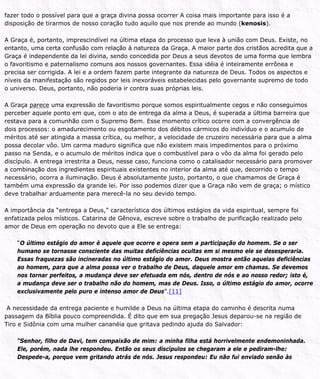 fazer todo o possível para que a graça divina possa ocorrer A coisa mais importante para isso é a
disposição de tirarmos de nosso coração tudo aquilo que nos prende ao mundo (kenosis).
A Graça é, portanto, imprescindível na última etapa do processo que leva à união com Deus. Existe, no
entanto, uma certa confusão com relação à natureza da Graça. A maior parte dos cristãos acredita que a
Graça é independente da lei divina, sendo concedida por Deus a seus devotos de uma forma que lembra
o favoritismo e paternalismo comuns aos nossos governantes. Essa idéia é inteiramente errônea e
precisa ser corrigida. A lei e a ordem fazem parte integrante da natureza de Deus. Todos os aspectos e
níveis da manifestação são regidos por leis inexoráveis estabelecidas pelo governante supremo de todo
o universo. Deus, portanto, não poderia ir contra suas próprias leis.
A Graça parece uma expressão de favoritismo porque somos espiritualmente cegos e não conseguimos
perceber aquele ponto em que, com o ato de entrega da alma a Deus, é superada a última barreira que
restava para a comunhão com o Supremo Bem. Esse momento crítico ocorre com a convergência de
dois processos: o amadurecimento ou esgotamento dos débitos cármicos do indivíduo e o acumulo de
méritos até ser atingida a massa crítica, ou melhor, a velocidade de cruzeiro necessária para que a alma
possa decolar vôo. Um carma maduro significa que não existem mais impedimentos para o próximo
passo na Senda, e o acumulo de méritos indica que o combustível para o vôo da alma foi gerado pelo
discípulo. A entrega irrestrita a Deus, nesse caso, funciona como o catalisador necessário para promover
a combinação dos ingredientes espirituais existentes no interior da alma até que, decorrido o tempo
necessário, ocorra a iluminação. Deus é absolutamente justo, portanto, o que chamamos de Graça é
também uma expressão da grande lei. Por isso podemos dizer que a Graça não vem de graça; o místico
deve trabalhar arduamente para merecê-la no seu devido tempo.
A importância da “entrega a Deus,” característica dos últimos estágios da vida espiritual, sempre foi
enfatizada pelos místicos. Catarina de Gênova, escreve sobre o trabalho de purificação realizado pelo
amor de Deus em operação no devoto que a Ele se entrega:
“O último estágio do amor é aquele que ocorre e opera sem a participação do homem. Se o ser
humano se tornasse consciente das muitas deficiências ocultas em si mesmo ele se desesperaria.
Essas fraquezas são incineradas no último estágio do amor. Deus mostra então aquelas deficiências
ao homem, para que a alma possa ver o trabalho de Deus, daquele amor em chamas. Se devemos
nos tornar perfeitos, a mudança deve ser efetuada em nós, dentro de nós e ao nosso redor; isto é,
a mudança deve ser o trabalho não do homem, mas de Deus. Isso, o último estágio do amor, ocorre
exclusivamente pelo puro e intenso amor de Deus”.[11]
A necessidade da entrega paciente e humilde a Deus na última etapa do caminho é descrita numa
passagem da Bíblia pouco compreendida. É dito que em sua pregação Jesus deparou-se na região de
Tiro e Sidônia com uma mulher cananéia que gritava pedindo ajuda do Salvador:
“Senhor, filho de Davi, tem compaixão de mim: a minha filha está horrivelmente endemoninhada.
Ele, porém, nada lhe respondeu. Então os seus discípulos se chegaram a ele e pediram-lhe:
Despede-a, porque vem gritando atrás de nós. Jesus respondeu: Eu não fui enviado senão às
 