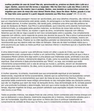 ovelhas perdidas da casa de Israel! Mas ela, aproximando-se, prostrou-se diante dele e pôs-se a
rogar: Senhor, socorre-me! Ele tornou a responder: Não fica bem tirar o pão dos filhos e atirá-lo
aos cachorrinhos. Ela insistiu: Isso é verdade, Senhor, mas também os cachorrinhos comem das
migalhas que caem da mesa dos seus donos! Diante disso, Jesus lhe disse: Mulher, grande é a tua
fé! Seja feito como queres! E a partir daquele momento sua filha ficou curada” (Mt 15:22-28).
O entendimento dessa passagem merece ser aprofundado, pois seus detalhes chocantes, são indícios de
que um importante ensinamento está sendo velado. Os personagens e os fatos relatados são símbolos
de verdades eternas. A mulher cananéia, não sendo judia, simboliza uma alma que não pertence ao
grupo de discípulos do Mestre. Sua filha é a personalidade, que é descrita como estando horrivelmente
endemoninhada, ou subjugada pelas paixões materiais, os demônios de nosso lado sombra. Jesus,
representando o Cristo interior, ao receber o apelo da alma, inicialmente responde com silêncio.
Notamos que ele não se nega a ajudá-la nem tece considerações sobre a questão, mas simplesmente
responde com silêncio, como responde às preces dos devotos de pouca fé. Mas a alma é perseverante e
continua a insistir em seus apelos à divina Presença, demonstrando profunda humildade, mesmo em
face ao silêncio de Deus. Prostrar-se no chão significa submeter-se inteiramente à vontade do Senhor,
reconhecendo que seu destino está nas mãos do Salvador. Esse ato de total humildade indica que a
alma já procurou por todos os meios purificar sua natureza inferior e reconhece que só o Supremo Bem
pode ajudá-la.
A alma determinada a superar suas deficiências insiste em obter a ajuda do Cristo, que diz algo
aparentemente cruel, comparando a mulher a um cachorrinho. Podemos estar certos de que o doce e
compassivo Mestre jamais diria algo assim a uma pessoa que implorasse ajuda, prostrada a seus pés.
Essa passagem é, portanto, inteiramente alegórica. O pão, como na eucaristia, representa o alimento
espiritual. Esse alimento é dado prioritariamente aos “filhos”, ou seja, aos iniciados que estão
inteiramente comprometidos com a vida de serviço ao mundo e, portanto, devem ser devidamente
preparados para esse ministério. Os cães, como os porcos, simbolizam as pessoas que ainda estão
vivendo para o mundo.
A mulher cananéia, no entanto, mostrando que sua compreensão espiritual já era bastante
desenvolvida, responde de forma surpreendente, dizendo que os cachorrinhos (os buscadores) comem
as sobras (absorvem os ensinamentos) que caem da mesa de seus donos (os Mestres). Todos os
aspirantes estão exatamente nesse estágio alimentando-se das instruções dadas aos discípulos aceitos,
que são ‘as migalhas que caem da mesa’ do banquete divino. Essa demonstração de fé, tornada possível
por uma profunda humildade e determinação, fará com que a alma receba do Cristo, no seu devido
tempo, algumas migalhas da Graça, que possam satisfazer suas aspirações naquele momento de sua
vida (curou a sua filha).
Todos os grandes místicos, nas etapas finais da vida unitiva, foram conhecidos pela imensa energia com
que se dedicavam a seus afazeres, totalmente esquecidos de si mesmos, inteiramente voltados para o
bem da humanidade. Significa dizer que entrar no Reino dos Céus é continuar trabalhando no
cumprimento da vontade de Deus aqui na Terra, que é o crescimento evolutivo de todos os seres.
 