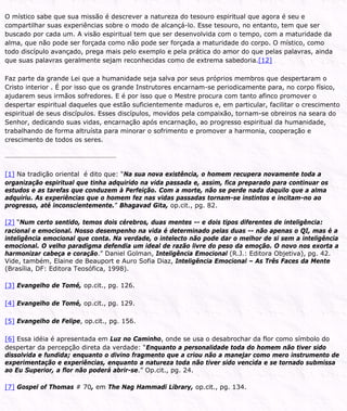 O místico sabe que sua missão é descrever a natureza do tesouro espiritual que agora é seu e
compartilhar suas experiências sobre o modo de alcançá-lo. Esse tesouro, no entanto, tem que ser
buscado por cada um. A visão espiritual tem que ser desenvolvida com o tempo, com a maturidade da
alma, que não pode ser forçada como não pode ser forçada a maturidade do corpo. O místico, como
todo discípulo avançado, prega mais pelo exemplo e pela prática do amor do que pelas palavras, ainda
que suas palavras geralmente sejam reconhecidas como de extrema sabedoria.[12]
Faz parte da grande Lei que a humanidade seja salva por seus próprios membros que despertaram o
Cristo interior . É por isso que os grande Instrutores encarnam-se periodicamente para, no corpo físico,
ajudarem seus irmãos sofredores. E é por isso que o Mestre procura com tanto afinco promover o
despertar espiritual daqueles que estão suficientemente maduros e, em particular, facilitar o crescimento
espiritual de seus discípulos. Esses discípulos, movidos pela compaixão, tornam-se obreiros na seara do
Senhor, dedicando suas vidas, encarnação após encarnação, ao progresso espiritual da humanidade,
trabalhando de forma altruísta para minorar o sofrimento e promover a harmonia, cooperação e
crescimento de todos os seres.
[1] Na tradição oriental é dito que: “Na sua nova existência, o homem recupera novamente toda a
organização espiritual que tinha adquirido na vida passada e, assim, fica preparado para continuar os
estudos e as tarefas que conduzem à Perfeição. Com a morte, não se perde nada daquilo que a alma
adquiriu. As experiências que o homem fez nas vidas passadas tornam-se instintos e incitam-no ao
progresso, até inconscientemente.” Bhagavad Gita, op.cit., pg. 82.
[2] “Num certo sentido, temos dois cérebros, duas mentes -- e dois tipos diferentes de inteligência:
racional e emocional. Nosso desempenho na vida é determinado pelas duas -- não apenas o QI, mas é a
inteligência emocional que conta. Na verdade, o intelecto não pode dar o melhor de si sem a inteligência
emocional. O velho paradigma defendia um ideal de razão livre do peso da emoção. O novo nos exorta a
harmonizar cabeça e coração.” Daniel Golman, Inteligência Emocional (R.J.: Editora Objetiva), pg. 42.
Vide, também, Elaine de Beauport e Auro Sofia Diaz, Inteligência Emocional – As Três Faces da Mente
(Brasília, DF: Editora Teosófica, 1998).
[3] Evangelho de Tomé, op.cit., pg. 126.
[4] Evangelho de Tomé, op.cit., pg. 129.
[5] Evangelho de Felipe, op.cit., pg. 156.
[6] Essa idéia é apresentada em Luz no Caminho, onde se usa o desabrochar da flor como símbolo do
despertar da percepção direta da verdade: “Enquanto a personalidade toda do homem não tiver sido
dissolvida e fundida; enquanto o divino fragmento que a criou não a manejar como mero instrumento de
experimentação e experiências, enquanto a natureza toda não tiver sido vencida e se tornado submissa
ao Eu Superior, a flor não poderá abrir-se.” Op.cit., pg. 24.
[7] Gospel of Thomas # 70, em The Nag Hammadi Library, op.cit., pg. 134.
 