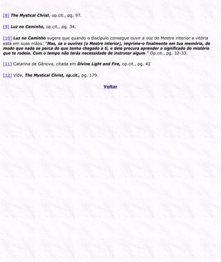 [8] The Mystical Christ, op.cit., pg. 97.
[9] Luz no Caminho, op.cit., pg. 34.
[10] Luz no Caminho sugere que quando o discípulo consegue ouvir a voz do Mestre interior a vitória
está em suas mãos: “Mas, se o ouvires (o Mestre interior), imprime-o finalmente em tua memória, de
modo que nada se perca do que tenha chegado a ti, e dele procura aprender o significado do mistério
que te rodeia. Com o tempo não terás necessidade de instrutor algum.” Op.cit., pg. 32-33.
[11] Catarina de Gênova, citada em Divine Light and Fire, op.cit., pg. 42
[12] Vide, The Mystical Christ, op.cit., pg. 179.
Voltar
 