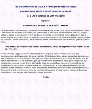 OS ENSINAMENTOS DE JESUS E A TRADIÇÃO ESOTÉRICA CRISTÃ
AS CHAVES QUE ABREM O REINO DOS CÉUS NA TERRA
II. O LADO INTERNO DE UMA TRADIÇÃO
Capítulo 2
AS FONTES PRIMÁRIAS DA TRADIÇÃO INTERNA
Se Jesus passou ensinamentos reservados, como poderemos, então, ter acesso a eles decorridos quase
2000 anos? Por estranho que pareça, em certos casos, a passagem do tempo tende a relaxar o sigilo
sobre as coisas esotéricas, em virtude do desenvolvimento consciencial da humanidade. Com isso, o
esoterismo de uma era torna-se o exoterismo das eras seguintes. Essa tendência parece comum a todas
as tradições. Ao que tudo indica, Jesus tinha em mente a inevitabilidade dessa abertura gradual quando
disse:
“Pois nada há de oculto que não venha a ser manifesto, e nada em segredo que não venha à luz do
dia” (Mc 4:22).
Como veremos a seguir, existem três fontes básicas originais e duas fontes secundárias dos
ensinamentos e práticas ocultas de nossa tradição. As fontes primárias são as mais próximas da origem
dos ensinamentos ocultos de Jesus. São a própria Bíblia, os documentos apócrifos e a tradição oral. As
fontes secundárias são, em primeiro lugar, os ensinamentos transmitidos pelos grupos esotéricos que
surgiram ao longo do tempo dentro da tradição cristã ou associados a ela, como os templários, os
albigenses, os rosa-cruzes, os alquimistas e, em segundo lugar, a vida e experiência espiritual dos
místicos. Essas fontes são referidas como secundárias, em termos do relativo afastamento temporal da
fonte original dos ensinamentos e não de sua importância, pois, oferecem dados valiosos e de grande
abrangência, nem sempre explicitados nas fontes primárias.
Voltar
 
