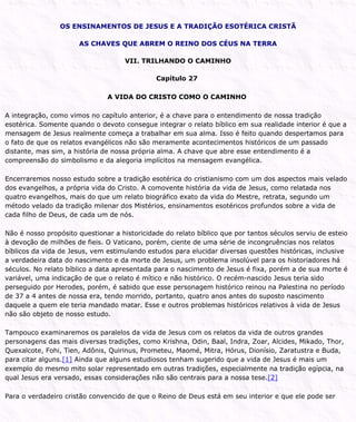 OS ENSINAMENTOS DE JESUS E A TRADIÇÃO ESOTÉRICA CRISTÃ
AS CHAVES QUE ABREM O REINO DOS CÉUS NA TERRA
VII. TRILHANDO O CAMINHO
Capítulo 27
A VIDA DO CRISTO COMO O CAMINHO
A integração, como vimos no capítulo anterior, é a chave para o entendimento de nossa tradição
esotérica. Somente quando o devoto consegue integrar o relato bíblico em sua realidade interior é que a
mensagem de Jesus realmente começa a trabalhar em sua alma. Isso é feito quando despertamos para
o fato de que os relatos evangélicos não são meramente acontecimentos históricos de um passado
distante, mas sim, a história de nossa própria alma. A chave que abre esse entendimento é a
compreensão do simbolismo e da alegoria implícitos na mensagem evangélica.
Encerraremos nosso estudo sobre a tradição esotérica do cristianismo com um dos aspectos mais velado
dos evangelhos, a própria vida do Cristo. A comovente história da vida de Jesus, como relatada nos
quatro evangelhos, mais do que um relato biográfico exato da vida do Mestre, retrata, segundo um
método velado da tradição milenar dos Mistérios, ensinamentos esotéricos profundos sobre a vida de
cada filho de Deus, de cada um de nós.
Não é nosso propósito questionar a historicidade do relato bíblico que por tantos séculos serviu de esteio
à devoção de milhões de fieis. O Vaticano, porém, ciente de uma série de incongruências nos relatos
bíblicos da vida de Jesus, vem estimulando estudos para elucidar diversas questões históricas, inclusive
a verdadeira data do nascimento e da morte de Jesus, um problema insolúvel para os historiadores há
séculos. No relato bíblico a data apresentada para o nascimento de Jesus é fixa, porém a de sua morte é
variável, uma indicação de que o relato é mítico e não histórico. O recém-nascido Jesus teria sido
perseguido por Herodes, porém, é sabido que esse personagem histórico reinou na Palestina no período
de 37 a 4 antes de nossa era, tendo morrido, portanto, quatro anos antes do suposto nascimento
daquele a quem ele teria mandado matar. Esse e outros problemas históricos relativos à vida de Jesus
não são objeto de nosso estudo.
Tampouco examinaremos os paralelos da vida de Jesus com os relatos da vida de outros grandes
personagens das mais diversas tradições, como Krishna, Odin, Baal, Indra, Zoar, Alcides, Mikado, Thor,
Quexalcote, Fohi, Tien, Adônis, Quirinus, Prometeu, Maomé, Mitra, Hórus, Dionísio, Zaratustra e Buda,
para citar alguns.[1] Ainda que alguns estudiosos tenham sugerido que a vida de Jesus é mais um
exemplo do mesmo mito solar representado em outras tradições, especialmente na tradição egípcia, na
qual Jesus era versado, essas considerações não são centrais para a nossa tese.[2]
Para o verdadeiro cristão convencido de que o Reino de Deus está em seu interior e que ele pode ser
 