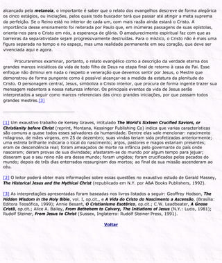 alcançado pela metanoia, o importante é saber que o relato dos evangelhos descreve de forma alegórica
os cinco estágios, ou iniciações, pelos quais todo buscador terá que passar até atingir a meta suprema
da perfeição. Se o Reino está no interior de cada um, com mais razão ainda estará o Cristo. A
importância desse ensinamento foi reiterada por Paulo que, em inúmeras passagens de suas epístolas,
orienta-nos para o Cristo em nós, a esperança de glória. O amadurecimento espiritual faz com que as
barreiras da separatividade sejam progressivamente destruídas. Para o místico, o Cristo não é mais uma
figura separada no tempo e no espaço, mas uma realidade permanente em seu coração, que deve ser
vivenciada aqui e agora.
Procuraremos examinar, portanto, o relato evangélico como a descrição da verdade eterna dos
grandes marcos iniciáticos da vida de todo filho de Deus na etapa final de retorno à casa do Pai. Esse
enfoque não diminui em nada o respeito e veneração que devemos sentir por Jesus, o Mestre que
demonstrou de forma pungente como é possível alcançar-se a medida da estatura da plenitude do
Cristo. O personagem central, Jesus, simboliza o Cristo interior, que procura de forma ingente trazer sua
mensagem redentora a nossa natureza inferior. Os principais eventos da vida de Jesus serão
interpretados a seguir como marcos referenciais das cinco grandes iniciações, por que passam todos
grandes mestres.[3]
[1] Um exaustivo trabalho de Kersey Graves, intitulado The World’s Sixteen Crucified Saviors, or
Christianity before Christ (reprint, Montana, Kessinger Publishing Co) indica que varias características
são comuns a quase todos esses salvadores da humanidade. Dentre elas vale mencionar: nascimento
milagroso, de mães virgens, em 25 de dezembro; suas vindas teriam sido profetizadas anteriormente;
uma estrela brilhante indicaria o local do nascimento; anjos, pastores e magos estariam presentes;
eram de descendência real; foram ameaçados de morte na infância pelo governante do país onde
nasceram; deram provas de sua divindade; afastaram-se do mundo por algum tempo para jejuar;
disseram que o seu reino não era desse mundo; foram ungidos; foram crucificados pelos pecados do
mundo; depois de três dias enterrados ressurgiram dos mortos; ao final de sua missão ascenderam ao
céu.
[2] O leitor poderá obter mais informações sobre essas questões no exaustivo estudo de Gerald Massey,
The Historical Jesus and the Mythical Christ (republicado em N.Y. por A&A Books Publishers, 1992).
[3] As interpretações apresentadas foram baseadas nos livros listados a seguir: Geoffrey Hodson, The
Hidden Wisdom in the Holy Bible, vol. I, op.cit., e A Vida do Cristo do Nascimento a Ascensão, (Brasília:
Editora Teosófica, 1999); Annie Besant, O Cristianismo Esotérico, op.cit.; C.W. Leadbeater, A Gnose
Cristã, op.cit.; Alice A. Bailey, From Bethehem to Calvary, The Initiations of Jesus (N.Y.: Lucis, 1981);
Rudolf Steiner, From Jesus to Christ (Sussex, Inglaterra: Rudolf Steiner Press, 1991).
Voltar
 
