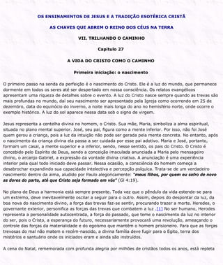 OS ENSINAMENTOS DE JESUS E A TRADIÇÃO ESOTÉRICA CRISTÃ
AS CHAVES QUE ABREM O REINO DOS CÉUS NA TERRA
VII. TRILHANDO O CAMINHO
Capítulo 27
A VIDA DO CRISTO COMO O CAMINHO
Primeira iniciação: o nascimento
O primeiro passo na senda da perfeição é o nascimento do Cristo. Ele é a luz do mundo, que permanece
dormente em todos os seres até ser despertado em nossa consciência. Os relatos evangélicos
apresentam uma riqueza de detalhes sobre o evento. A luz do Cristo nasce sempre quando as trevas são
mais profundas no mundo, daí seu nascimento ser apresentado pela Igreja como ocorrendo em 25 de
dezembro, data do equinócio do inverno, a noite mais longa do ano no hemisfério norte, onde ocorre o
exemplo histórico. A luz do sol aparece nessa data sob o signo de virgem.
Jesus representa a centelha divina no homem, o Cristo. Sua mãe, Maria, simboliza a alma espiritual,
situada no plano mental superior. José, seu pai, figura como a mente inferior. Por isso, não foi José
quem gerou a criança, pois a luz da intuição não pode ser gerada pela mente concreta. No entanto, após
o nascimento da criança divina ela passa a ser cuidada por esse pai adotivo. Maria e José, portanto,
formam um casal, a mente superior e a inferior, sendo, nesse sentido, os pais do Cristo. O Cristo é
concebido pelo Espírito de Deus, sendo a conceição imaculada anunciada a Maria pelo mensageiro
divino, o arcanjo Gabriel, a expressão da vontade divina criativa. A anunciação é uma experiência
interior pela qual todo iniciado deve passar. Nessa ocasião, a consciência do homem começa a
desabrochar expandindo sua capacidade intelectiva e percepção psíquica. Trata-se de um verdadeiro
nascimento dentro da alma, aludido por Paulo alegoricamente: “meus filhos, por quem eu sofro de novo
as dores do parto, até que Cristo seja formado em vós” (Gl 4:19).
No plano de Deus a harmonia está sempre presente. Toda vez que o pêndulo da vida estende-se para
um extremo, deve inevitavelmente oscilar a seguir para o outro. Assim, depois do despontar da luz, da
boa nova do nascimento divino, a força das trevas faz-se sentir, procurando trazer a morte. Herodes, o
governante exterior, personifica as forças das trevas que combatem a luz .[1] No ser humano, Herodes
representa a personalidade autocentrada, a força do passado, que teme o nascimento da luz no interior
do ser, pois o Cristo, a esperança do futuro, necessariamente provocará uma revolução, ameaçando o
controle das forças da materialidade e do egoísmo que mantêm o homem prisioneiro. Para que as forças
trevosas do mal não matem o recém-nascido, a divina família deve fugir para o Egito, terra dos
mistérios e santuário onde os iniciados eram e ainda são instruídos.
A cena do Natal, rememorada com profunda alegria por milhões de cristãos todos os anos, está repleta
 