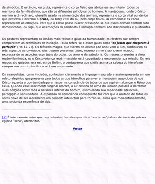 de símbolos. O estábulo, ou gruta, representa o corpo físico que abriga em seu interior todos os
membros da família divina, que são os diferentes princípios do homem. A manjedoura, onde o Cristo
menino está reclinado, utensílio usado na alimentação dos animais, representa o corpo vital ou etérico
que preserva e distribui o prana, ou força vital do sol, pelo corpo físico. Os carneiros e as vacas
representam as emoções. Para que o Cristo possa nascer pressupõe-se que esses animais tenham sido
domesticados, ou seja, que as emoções do candidato à iniciação tenham sido disciplinadas e purificadas.
Os pastores representam os irmãos mais velhos e guias da humanidade, os Mestres que sempre
comparecem às cerimônias de iniciação. Paulo refere-se a esses guias como “os justos que chegaram à
perfeição” (Hb 12:23). Os três reis magos, que vieram do oriente (de onde vem a luz), simbolizam os
três aspectos da divindade. Eles trazem presentes (ouro, incenso e mirra) ao jovem iniciado,
expressando os aspectos espirituais do poder, do amor e da sabedoria. Com esses presentes a alma
recém-iluminada, ou o Cristo-criança recém-nascido, está capacitado a empreender sua missão. Os reis
magos são guiados pela estrela de Belém, o pentagrama que cintila acima da cabeça do hierofante
sempre que um rito iniciático está em andamento.
Os evangelistas, como iniciados, conheciam claramente a linguagem sagrada e assim apresentaram um
relato alegórico que preserva para todos os que têm olhos para ver a mensagem auspiciosa de que
Cristo aguarda a oportunidade para nascer na consciência de todos os que aspiram alcançar o Reino dos
Céus. Quando esse nascimento virginal ocorrer, a luz crística na alma do iniciado passará a derramar
suas bênçãos sobre toda a natureza inferior do homem, estimulando sua capacidade intelectual,
percepção e sensibilidade. A expansão de consciência conseqüente faz com que a unidade de todos os
seres deixe de ser meramente um conceito intelectual para tornar-se, ainda que momentaneamente,
uma profunda experiência de vida.
[1] É interessante notar que, em hebraico, herodes quer dizer ‘um terror’, talvez derivado da palavra
egípcia “heru”, aterrorizar.
Voltar
 
