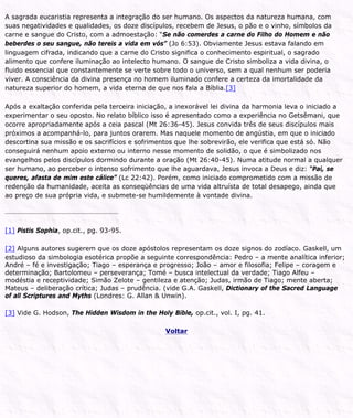 A sagrada eucaristia representa a integração do ser humano. Os aspectos da natureza humana, com
suas negatividades e qualidades, os doze discípulos, recebem de Jesus, o pão e o vinho, símbolos da
carne e sangue do Cristo, com a admoestação: “Se não comerdes a carne do Filho do Homem e não
beberdes o seu sangue, não tereis a vida em vós” (Jo 6:53). Obviamente Jesus estava falando em
linguagem cifrada, indicando que a carne do Cristo significa o conhecimento espiritual, o sagrado
alimento que confere iluminação ao intelecto humano. O sangue de Cristo simboliza a vida divina, o
fluido essencial que constantemente se verte sobre todo o universo, sem a qual nenhum ser poderia
viver. A consciência da divina presença no homem iluminado confere a certeza da imortalidade da
natureza superior do homem, a vida eterna de que nos fala a Bíblia.[3]
Após a exaltação conferida pela terceira iniciação, a inexorável lei divina da harmonia leva o iniciado a
experimentar o seu oposto. No relato bíblico isso é apresentado como a experiência no Getsêmani, que
ocorre apropriadamente após a ceia pascal (Mt 26:36-45). Jesus convida três de seus discípulos mais
próximos a acompanhá-lo, para juntos orarem. Mas naquele momento de angústia, em que o iniciado
descortina sua missão e os sacrifícios e sofrimentos que lhe sobrevirão, ele verifica que está só. Não
conseguirá nenhum apoio externo ou interno nesse momento de solidão, o que é simbolizado nos
evangelhos pelos discípulos dormindo durante a oração (Mt 26:40-45). Numa atitude normal a qualquer
ser humano, ao perceber o intenso sofrimento que lhe aguardava, Jesus invoca a Deus e diz: “Pai, se
queres, afasta de mim este cálice” (Lc 22:42). Porém, como iniciado comprometido com a missão de
redenção da humanidade, aceita as conseqüências de uma vida altruísta de total desapego, ainda que
ao preço de sua própria vida, e submete-se humildemente à vontade divina.
[1] Pistis Sophia, op.cit., pg. 93-95.
[2] Alguns autores sugerem que os doze apóstolos representam os doze signos do zodíaco. Gaskell, um
estudioso da simbologia esotérica propõe a seguinte correspondência: Pedro – a mente analítica inferior;
André – fé e investigação; Tiago – esperança e progresso; João – amor e filosofia; Felipe – coragem e
determinação; Bartolomeu – perseverança; Tomé – busca intelectual da verdade; Tiago Alfeu –
modéstia e receptividade; Simão Zelote – gentileza e atenção; Judas, irmão de Tiago; mente aberta;
Mateus – deliberação crítica; Judas – prudência. (vide G.A. Gaskell, Dictionary of the Sacred Language
of all Scriptures and Myths (Londres: G. Allan & Unwin).
[3] Vide G. Hodson, The Hidden Wisdom in the Holy Bible, op.cit., vol. I, pg. 41.
Voltar
 
