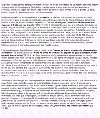 da personalidade, jamais conseguirá matar o Cristo. Ao exigir a libertação do usurpador Barrabás, estará
simplesmente permitindo que o filho do Pai celestial, que é a alma ignorante de sua verdadeira
natureza, continue a vagar pelo mundo até redimir-se de todos seus crimes contra a grande Lei para,
então, retornar à casa paterna como o Cristo triunfante.
O relato da paixão de Jesus representa a via crucis de todos os que passam pela quarta iniciação:
devem morrer para o mundo para alcançar a consciência permanente do Reino de Deus, a consciência
da vida eterna. Paulo descreve essa experiência: “Fui crucificado junto com Cristo. Já não sou eu que
vivo, mas é Cristo que vive em mim” (Gl 2:19-20). É interessante notar que a crucificação tem lugar no
monte Gólgota, ou calvário, que significa a caveira. A culminação dessa importante iniciação ocorre mais
uma vez num monte, uma clara indicação de um estado elevado de consciência. O Golgota representa o
crânio humano, o lugar físico onde a consciência divina é crucificada. Jesus, expressando a consciência
divina, é crucificado entre dois malfeitores, um dos quais seria o bom ladrão (Lc 23:39-43). Os dois
ladrões simbolizam os dois aspectos da mente, um dos quais se volta para o alto e segue o Salvador
rumo ao Reino dos Céus. O túmulo na rocha no qual Jesus teria sido enterrado é também outra
representação de que o Cristo espiritual é enterrado no plano mais denso da manifestação, o plano
físico, de onde só é libertado após cumprir sua missão terrena.
É dito no Credo dos Apóstolos que, após a morte, Jesus “desceu ao inferno e ao terceiro dia ressuscitou
dos mortos.” Na Bíblia é dito que: “Morto na carne, foi vivificado no espírito, no qual foi também pregar
aos espíritos em prisão” (1 Pd 3:19). Para os antigos o inferno não tinha a conotação de tormento
eterno estabelecida mais tarde pela igreja. O inferno era tido como uma região ou lugar oculto, o Hades
dos gregos, enfim, um submundo habitado pelas pessoas que deixavam o corpo físico para trás. Essa
passagem pode ser interpretada de duas formas: uma psicológica e outra esotérica. A conotação
psicológica é que o iniciado só pode alcançar a libertação quando desce ao inferno de seu inconsciente e
liberta seu lado sombra. Ele só pode ser livre quando não existirem mais condicionamentos
inconscientes em sua natureza inferior. A interpretação esotérica é que todo iniciado deve descer ao
mundo astral e levar a luz e a esperança para as almas atormentadas pelo remorso dos erros cometidos
quando encarnadas no mundo.[1]
A morte e a ressurreição do Cristo representam alegoricamente a quarta iniciação. O que morre não é o
corpo físico, mas o sentido pessoal de separatividade. O que ressurge dos mortos é a alma agora
consciente da unidade com o Todo e com todos os seres. A partir desse momento a alma pode deixar o
sepulcro terreno, que é o corpo físico, sem nenhum lapso de consciência e entrar nas regiões superiores
do mundo celestial.[2] A vivência da unidade confere ao iniciado uma profunda compaixão. Ele agora,
além de procurar aliviar a dor dos que sofrem injustiças e violências, busca ajudar os injustos e
criminosos. Ele sabe que o injustiçado, caso tenha a atitude correta, estará terminando seu ciclo
cármico, enquanto o criminoso está iniciando o seu, atraindo para si pesada carga de sofrimento, na
justa medida do sofrimento que causou. O iniciado só estará pronto para a quarta iniciação quando
puder perdoar aqueles que lhe ferem, bem como os que ferem a todos os fracos e oprimidos, como
Jesus, que em meio à agonia da crucificação, disse: “Pai, perdoa-lhes: não sabem o que fazem” (Lc
23:34).
 