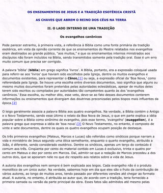 OS ENSINAMENTOS DE JESUS E A TRADIÇÃO ESOTÉRICA CRISTÃ
AS CHAVES QUE ABREM O REINO DOS CÉUS NA TERRA
II. O LADO INTERNO DE UMA TRADIÇÃO
Os evangelhos canônicos
Pode parecer estranho, à primeira vista, a referência à Bíblia como uma fonte primária da tradição
esotérica, em vista da opinião corrente de que os ensinamentos do Mestre relatados nos evangelhos
eram destinados ao grande público, “aos muitos,” e que os ensinamentos internos ministrados aos
discípulos não foram incluídos na Bíblia, sendo transmitidos somente pela tradição oral. Esse é um erro
muito comum que precisa ser corrigido.
A palavra ‘bíblia’ (biblia) em grego significa ‘livros’. A Bíblia, portanto, era a expressão coloquial usada
para referir-se aos ‘livros’ que haviam sido escolhidos pela Igreja, dentre os muitos evangelhos e
documentos existentes, para representar o Cânon,[1] ou seja, a expressão oficial da ‘Boa Nova,’ como
referendada pela Igreja. Se houve uma escolha entre diversos documentos, isso significa que alguns ou
mesmo muitos documentos foram preteridos pelas autoridades eclesiásticas, apesar de muitos deles
terem sido escritos ou compilados por autoridades tão competentes quanto às dos ‘evangelhos
canônicos.’ Essa escolha, ou melhor dito, esse veto, deve-se ao fato desses documentos conterem
informações ou ensinamentos que divergiam das doutrinas preconizadas pelos bispos mais influentes da
época.[2]
O leigo geralmente associa a palavra Bíblia aos quatro evangelhos. Na verdade, a Bíblia contém o Antigo
e o Novo Testamento, sendo esse último o relato da Boa Nova de Jesus, o que em parte explica a idéia
popular sobre a Bíblia como sinônimo de evangelho, pois esse termo, ‘evangelho’ (euaggelion), é a
palavra grega que expressa a idéia de ‘boa nova’.[3] O Novo Testamento, no entanto, é composto de
vinte e sete documentos, dentre os quais os quatro evangelhos ocupam posição de destaque.
Os três primeiros evangelhos (Mateus, Marcos e Lucas) são referidos como sinóticos porque narram a
vida e ministério de Jesus segundo uma ótica semelhante, enquanto o quarto evangelho, atribuído a
João, é diferente, sendo considerado esotérico. Dentre os sinóticos, apenas um terço do conteúdo é
comum aos três. Cinqüenta por cento do material contido em Lucas é exclusivo, trinta e quatro por
cento em Mateus e dez por cento em Marcos. Daí, admitir-se que a redação de Marcos precedeu a dos
outros dois, que se apoiaram nele no que diz respeito aos relatos sobre a vida de Jesus.
A autoria dos evangelhos nem sempre é bem explicada aos leigos. Cada evangelho não é o produto
monolítico de um único autor. Na verdade, sabemos hoje em dia que eles são o fruto da contribuição de
vários autores, ao longo de muitos anos, tendo passado por diferentes versões até chegar ao formato
atual. A autoria, no entanto, é atribuída ao autor que, de acordo com a tradição, teria fornecido a
primeira camada ou versão da parte principal da obra. Esses fatos são admitidos até mesmo pelas
 