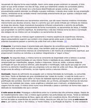 recuperado de alguma forma essa tradição. Assim como esses grupos existiram no passado, é lícito
supor-se que ainda existam nos dias de hoje, ainda que totalmente velados da curiosidade pública.
Assim sendo, em vez de lançar-se a uma busca desenfreada por grupos ocultos, que muito
provavelmente poderá redundar na afiliação a grupos inidôneos, o devoto deve cuidar de sua preparação
interior, lembrando-se da verdade milenar mencionada anteriormente de que ‘quando o discípulo está
pronto o mestre aparece.’
Mas existe outra alternativa aos sacramentos exteriores, que são esses mesmos mistérios ministrados
interiormente aos devotos sinceros. Esse é o caminho que vem sendo trilhado por milhares de místicos
ao longo dos séculos. Esses incansáveis buscadores trilharam arduamente o caminho da perfeição,
recebendo em seu coração, provavelmente de forma inconsciente, os sacramentos de Jesus, à medida
que progrediam no caminho espiritual. Ao analisarmos a vida dos místicos torna-se óbvio a correlação
dos estágios da via mística com as iniciações e os sacramentos de Jesus.
Ainda que nem todos os místicos sigam exatamente a mesma seqüência de experiências interiores,
alguns pesquisadores sugerem que existem cinco etapas gerais pelas quais a maior parte desses
ardentes buscadores passam a caminho da união final com o Bem-Amado. [3]
O despertar. A primeira etapa é caracterizada pelo despertar da consciência para a Realidade Divina. Ela
é abrupta e bem marcante em muitos casos, mas também pode ser gradual. Geralmente, é
acompanhada de sentimentos intensos de contentamento e até mesmo de arrebatamento espiritual, que
proporcionam incentivo ao indivíduo a se dedicar integralmente a “seguir a Deus.”
Purgação. Na segunda etapa, o místico torna-se consciente da disparidade entre a beleza e a pureza
divina que foram experimentadas em seu interior frente à realidade do seu estado exterior,
caracterizado por imperfeições, apegos, ilusões e impurezas. Inicia-se, então, a penosa etapa de
purificação em que ele procura eliminar, pela disciplina e mortificação, tudo aquilo que julga ser uma
barreira ou elemento impeditivo para seu progresso rumo ao ideal de união com Deus. São geralmente
longos anos de esforço e sofrimento, na luta ingente contra a natureza inferior.
Iluminação. Depois do sofrimento da purgação vem a intensa felicidade da iluminação, ou comunhão
com Deus. Tendo se libertado em grau considerável das ‘coisas do mundo,’ a custo de muito suor e
lágrimas, o místico pode agora colher os frutos da realidade espiritual que em nada se parecem com a
gratificação dos sentidos. Ocorrem visões da Unidade, da Luz Divina, percepções intuitivas da natureza
humana e da realidade das coisas, vozes angélicas e celestiais que o instruem, arrebatamentos e
viagens fora do corpo. O místico entra numa nova dimensão e passa a contribuir de forma mais capaz e
dedicada às necessidades dos que o cercam.
A noite escura da alma. Prossegue a alternância entre luz e sombra das três primeiras etapas. Depois de
ter metaforicamente visto o Sol, o místico agora penetra nas profundezas das trevas. Tendo se deleitado
com a experiência da presença de Deus, agora ele sofre com a ausência divina. Ele enfrenta a mais
terrível de todas as experiências do caminho místico, descrita por João da Cruz como a noite escura da
alma e, por outros, como a ‘dor mística,’ a ‘morte mística,’ a ‘purificação do Espírito.’ É uma verdadeira
 