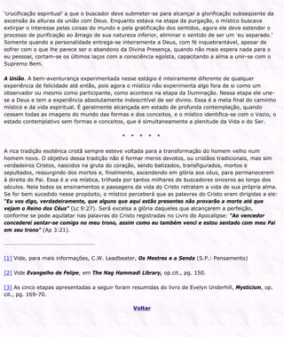 ‘crucificação espiritual’ a que o buscador deve submeter-se para alcançar a glorificação subseqüente da
ascensão às alturas da união com Deus. Enquanto estava na etapa da purgação, o místico buscava
extirpar o interesse pelas coisas do mundo e pela gratificação dos sentidos, agora ele deve estender o
processo de purificação ao âmago de sua natureza inferior, eliminar o sentido de ser um ‘eu separado.’
Somente quando a personalidade entrega-se inteiramente a Deus, com fé inquebrantável, apesar de
sofrer com o que lhe parece ser o abandono da Divina Presença, quando não mais espera nada para o
eu pessoal, cortam-se os últimos laços com a consciência egoísta, capacitando a alma a unir-se com o
Supremo Bem.
A União. A bem-aventurança experimentada nesse estágio é inteiramente diferente de qualquer
experiência de felicidade até então, pois agora o místico não experimenta algo fora de si como um
observador ou mesmo como participante, como acontece na etapa da Iluminação. Nessa etapa ele une-
se a Deus e tem a experiência absolutamente indescritível de ser divino. Essa é a meta final do caminho
místico e da vida espiritual. É geralmente alcançada em estado de profunda contemplação, quando
cessam todas as imagens do mundo das formas e dos conceitos, e o místico identifica-se com o Vazio, o
estado contemplativo sem formas e conceitos, que é simultaneamente a plenitude da Vida e do Ser.
* * * * *
A rica tradição esotérica cristã sempre esteve voltada para a transformação do homem velho num
homem novo. O objetivo dessa tradição não é formar meros devotos, ou cristãos tradicionais, mas sim
verdadeiros Cristos, nascidos na gruta do coração, sendo batizados, transfigurados, mortos e
sepultados, ressurgindo dos mortos e, finalmente, ascendendo em glória aos céus, para permanecerem
à direita do Pai. Essa é a via mística, trilhada por tantos milhares de buscadores sinceros ao longo dos
séculos. Nela todos os ensinamentos e passagens da vida do Cristo retratam a vida de sua própria alma.
Se for bem sucedido nesse propósito, o místico perceberá que as palavras do Cristo eram dirigidas a ele:
“Eu vos digo, verdadeiramente, que alguns que aqui estão presentes não provarão a morte até que
vejam o Reino dos Céus” (Lc 9:27). Será excelsa a glória daqueles que alcançarem a perfeição,
conforme se pode aquilatar nas palavras do Cristo registradas no Livro do Apocalipse: “Ao vencedor
concederei sentar-se comigo no meu trono, assim como eu também venci e estou sentado com meu Pai
em seu trono” (Ap 3:21).
[1] Vide, para mais informações, C.W. Leadbeater, Os Mestres e a Senda (S.P.: Pensamento)
[2] Vide Evangelho de Felipe, em The Nag Hammadi Library, op.cit., pg. 150.
[3] As cinco etapas apresentadas a seguir foram resumidas do livro de Evelyn Underhill, Mysticism, op.
cit., pg. 169-70.
Voltar
 