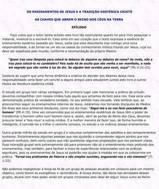 OS ENSINAMENTOS DE JESUS E A TRADIÇÃO ESOTÉRICA CRISTÃ
AS CHAVES QUE ABREM O REINO DOS CÉUS NA TERRA
EPÍLOGO
Faço votos que o leitor tenha achado este livro tão estimulante quanto foi para mim pesquisar o
material, vivenciá-lo e escrevê-lo. Caso sinta em seu coração que o texto expressa a essência do
ensinamento esotérico passado por Jesus, saiba que essa descoberta traz consigo uma nova
responsabilidade, a de tornar-se um elo na cadeia do conhecimento místico trazido por Jesus, cuja luz
deve ser espalhada pelo mundo, conforme a recomendação do próprio Mestre:
“Quem traz uma lâmpada para colocá-la debaixo do alqueire ou debaixo da cama? Ao invés, não a
traz para colocá-la no candelabro? Pois nada há de oculto que não venha a ser manifesto, e nada
em segredo que não venha à luz do dia. Se alguém tem ouvidos para ouvir, ouça!” (Mc 4:21-23).
Gostaria de sugerir que uma forma dinâmica e criativa de atender aos ditames dessa nova
responsabilidade seria fazer um convite a alguns amigos para estudarem juntos este livro e outros
títulos da literatura esotérica cristã.
O estudo em grupo tem várias vantagens. Em primeiro lugar vale mencionar a prática da virtude:
devemos compartilhar com nossos irmãos tudo aquilo que achamos de bom para nós. Essa seria uma
demonstração prática da verdadeira caridade, no seu sentido mais elevado. Vale lembrar que, ao
procurarmos seguir os ensinamentos internos de Jesus, estaremos nos tornando discípulos do Mestre.
Ele disse aos seus primeiros discípulos, como nos diz hoje: “Segui-me e eu vos farei pescadores de
homens” (Mt 4:19). Uma vez convencidos que os ensinamentos esotéricos de Jesus têm o poder de
transformar o homem velho num homem novo e, assim, abrir as portas do Reino dos Céus, devemos
procurar levar a ‘boa nova’ a outros irmãos. E a melhor maneira de fazer isso, de forma humilde e
inteligente, é convidá-los a trilhar o caminho conosco, no estudo e na vivência desses ensinamentos.
Outro grande mérito do estudo em grupo é a natureza complementar das aptidões e dos temperamentos
humanos. Encontraremos algumas pessoas que nos ajudarão a compreender alguns pontos que nos
parecem confusos, bem como outras que irão questionar algumas proposições que nos parecem claras.
Essa interação grupal será extremamente útil para promover não só o entendimento mais profundo dos
ensinamentos, mas também, para facilitar a troca de experiências relacionadas com as práticas
espirituais, pois os ensinamentos de Jesus só poderão nos ajudar à medida em que os colocarmos em
prática. “Tornai-vos praticantes da Palavra e não simples ouvintes, enganando-vos a vós mesmos!” (Ti
1:22).
Não podemos negligenciar a força da fé de um grupo de pessoas atuando em uníssono para um mesmo
objetivo, como fazem os evangélicos e carismáticos. A Graça divina, tão óbvia nas atividades desses
grupos, atuará com mais poder ainda em grupos irmanados pelo ideal de seguir Jesus rumo ao Reino
 