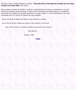 dos Céus, como o próprio Mestre nos indicou: “Pois onde dois ou três estiverem reunidos em meu nome,
ali estou eu no meio deles” (Mt 18:20).
Esse processo inovador de estudar e praticar os ensinamentos de Jesus, se realizado por um bom
número de pessoas, poderá alcançar a massa crítica necessária para desencadear um verdadeiro
movimento em cadeia de renovação espiritual no mundo cristão. E o mais interessante é que essa
renovação seria um retorno às origens de nossa tradição.
Que a Luz de Deus esteja com todos os que buscam a verdade.
Que a Paz do Senhor esteja com todos os que cultivam a harmonia.
Que o Amor Divino se irradie por todos os que amam seu próximo.
Raul Branco
Brasília, 1999
Voltar
 