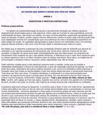 OS ENSINAMENTOS DE JESUS E A TRADIÇÃO ESOTÉRICA CRISTÃ
AS CHAVES QUE ABREM O REINO DOS CÉUS NA TERRA
ANEXO 1
EXERCÍCIOS E PRÁTICAS ESPIRITUAIS
Práticas preparatórias
O trabalho de autotransformação do devoto é grandemente facilitado por hábitos salutares
especialmente direcionados para a vida espiritual. Como cada ser humano é uma experiência única da
manifestação de Deus, não existe um padrão, em seus mínimos detalhes, igualmente apropriado para
todas as pessoas. Existem, porém, alguns marcos referenciais, dentre os quais cada indivíduo pode fazer
suas adaptações levando em consideração suas circunstâncias de vida e necessidades específicas em
cada estágio da senda. As sugestões apresentadas a seguir devem ser entendidas como um exemplo
possível dessas práticas e não como uma fórmula rígida e necessária para todos os casos.
Um atleta que se disponha a participar de uma competição olímpica sabe de antemão que deverá se
submeter a um rigoroso programa de treinamento, por vários anos, para ter chance de ser bem
sucedido. O seguidor de Jesus deve saber antecipadamente que seu ideal requer um programa de
treinamento mais exigente do que o dos atletas olímpicos. A diferença é que o vigor físico essencial para
os atletas esportivos não é um fator limitativo para os atletas espirituais. Para esses, as exigências de
concentração e disciplina interior requerem outras capacidades que não as físicas.
Todo indivíduo voltado para a vida espiritual costuma rezar e meditar. Ainda que as orações e
meditações estabeleçam a tônica da vida espiritual, o grau de realização espiritual da pessoa, na maior
parte dos casos, dependerá das outras práticas durante o dia. Como um verdadeiro atleta espiritual o
buscador deve usar todas as oportunidades e todo seu tempo disponível para o treinamento espiritual.
Tudo deve ser feito com amor. O trabalho doméstico e profissional é a nossa oportunidade para
contribuir de alguma forma para o grande plano de Deus. Por isso devemos procurar fazer tudo da
melhor maneira possível, lembrando o ditado popular: “Tudo o que merece ser feito, merece ser bem
feito,” porém, sem apego ao fruto das ações. Quando isso ocorre, tornamo-nos agentes da manifestação
do bom, do belo e do justo no mundo, não importa se nossos deveres são importantes ou modestos.
A ginástica espiritual começa ao despertar. A primeira coisa a fazer é orar com todo fervor, agradecendo
a Deus pela dádiva de mais um dia de vida com tantas oportunidades para o aprendizado e o serviço aos
nossos semelhantes. Devemos agradecer a Deus pelas inumeráveis graças de toda natureza que Ele
nos proporciona diariamente através da ação dos agentes da providência divina. Todas as coisas que nos
cercam e que usufruímos foram feitas pelo esforço de centenas ou mesmo de milhares de outras
pessoas utilizando os frutos da natureza. Enviemos a essas pessoas desconhecidas e à natureza, que é a
expressão física de Deus no mundo, o nosso agradecimento. Agradeçamos, também, pelos revezes e
pelas dificuldades que possamos enfrentar durante o dia, pois estes acontecimentos desagradáveis serão
ocasiões para aprendermos lições importantes para nosso progresso, como ensinou o Apóstolo Paulo:
“Por tudo daí graças, pois esta é a vontade de Deus a vosso respeito” (1 Ts 5:18).
 