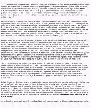 Devemos nos comprometer a procurar fazer tudo ao longo do dia da melhor maneira possível, com
amor e de acordo com a verdade, dedicando todas ações ao Pai misericordioso. Agindo como criadores
conscientes de um campo vibratório elevado, devemos afirmar ao final da oração algo como: “Minha
natureza essencial é de luz, paz e amor. Para que eu possa manifestar plenamente essa natureza,
procurarei agir sempre de acordo com a verdade, com compaixão, paciência e humildade.” Esse
compromisso deveria ser renovado várias vezes ao dia, ou pelo menos ao meio dia, ao final da tarde e
antes de dormir.
Devemos dedicar todas tarefas e atividades de nossa vida diária a Deus. Com isso daremos um grande
impulso em nossa vida espiritual, pois, a partir de então, nossas atividades, não importa se singelas ou
grandiosas, serão transformadas em oração, em lembrança de Deus e em dádivas ao Pai. Isso significa,
na prática, que logo ao acordarmos, depois de nossa prece matinal, ao sairmos da cama, dedicamos
nosso dia a Deus, ao efetuarmos nossa higiene matinal, dedicamos isso a Deus, ao tomarmos o café da
manhã, dedicamos isso a Deus. Esta rotina deve continuar ao longo do dia, ao caminharmos, ao
tomarmos o transporte para ir ao trabalho, escola ou compras, ao nos engajarmos numa conversa, ao
executarmos nosso trabalho, ao lermos um livro, ao vermos um filme, etc.
O amor deve tornar-se a mola mestra a impulsionar as atitudes de nossa vida. A atitude amorosa não
deve ser somente uma consideração teórica, mas um fato na vida diária. Ao dar “bom dia” ou “boa
tarde,” procuremos colocar em nossas palavras uma forte e genuína intenção que as pessoas realmente
tenham um bom dia ou boa tarde, em vez de falarmos mecanicamente. Quando abraçarmos uma pessoa
deveremos procurar envolvê-la mentalmente com uma aura de luz ou o sentimento de nosso amor,
desejando de todo coração que ela seja feliz. Procuremos transmitir amor dando atenção e
compreensão, sendo verdadeiros e evitando as falsidades usuais de nossa sociedade. Procuremos ajudar
estendendo nossa genuína cooperação e evitando prejudicar os outros. A empatia e a cooperação são
fundamentais para nos tornarmos um verdadeiro canal do amor divino. Quanto mais deixarmos o amor
de Deus fluir através do nosso ser para os outros, mais o amor se fará presente em nossa vida.
Todo momento em que estivermos preocupados com o tempo, procurando saber que horas são,
devemos fazer a seguinte afirmação: “Como o tempo passa! Não quero mais perder tempo! Doravante
quero cumprir a vontade de Deus e não a minha.” Quanto mais repetirmos essa afirmação, procurando
fazê-la com convicção, maior efeito transformador ela terá em nossa vida. É importante, porém, que
esse exercício, como todas as práticas espirituais, seja feito de forma natural e sem nenhuma
compulsão, para assim facilitar a passagem do fluxo natural da energia divina, com serenidade e
harmonia. Esse exercício nos levará, naturalmente, a procurar determinar qual a vontade de Deus em
nossa vida.
Antes de dormir, devemos buscar uma vibração elevada para influenciar nossos sonhos e atividades fora
do corpo físico. A leitura de uma ou duas páginas de um bom livro de natureza espiritual é uma
excelente forma de induzir essa vibração elevada. Finalmente, devemos fazer uma prece fervorosa
agradecendo a Deus por todas as dádivas do dia, pedindo força e inspiração para superar nossas
fraquezas. Como o sono eqüivale a uma morte temporária, podemos aproveitar esse momento anterior
ao sono para reiterarmos total confiança no Pai misericordioso, entregando nossa vida em Suas mãos e
repetindo as palavras de Jesus: “em todas as coisas e a todo momento seja feita a Tua Vontade, Pai, e
não a minha.”
A meditação é o exercício central de toda prática espiritual. As quatro práticas meditativas apresentadas
 