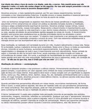 traz diante dos olhos a hora da morte e se dispõe, cada dia, a morrer. Pela manhã pensa que não
chegarás à noite; e à noite não contes chegar ao dia seguinte. Por isso está sempre prevenido e vive de
tal modo, que a morte nunca te encontre desapercebido”.[1]
Devemos procurar, o mais rapidamente possível, por fim aos nossos ressentimentos, terminar
inimizades e criar relacionamentos fraternos. O perdão sincero a nossos desafetos é essencial para que
possamos merecer também o perdão de Deus na hora do acerto de contas.
Uma vez tenhamos reorganizado os aspectos mais óbvios de nossas pendências e negatividades,
assumindo o firme compromisso de colocar em prática as decisões tomadas durante a meditação,
começa a etapa verdadeiramente espiritual do exercício. Devemos analisar nossas rotinas, nossos
valores e, principalmente, nossas motivações. Nesse ponto o discernimento é importantíssimo para
identificar o que nos ajuda na vida espiritual e o que, dentre nossos afazeres, é meramente mundano,
ou seja, aquelas atividades da personalidade egoísta apegada às coisas do mundo. O discernimento
também será preciso para estabelecermos as devidas prioridades dentre as atividades a serem
realizadas nos “doze meses que nos restam.” O objetivo mais importante a ser perseguido nesse período
de vida renovada é a expressão constante e sincera do amor. Com isso estaremos estabelecendo a
vibração divina que nos acompanhará até o outro lado do véu.
Essa meditação, se realizada com seriedade durante um mês, mudará radicalmente a nossa vida. Nossa
fé na bondade, justiça e sabedoria divinas será consolidada. Nosso amor a Deus e a todas as expressões
divinas, incluindo os seres humanos, aumentará exponencialmente. A purificação de nossas
negatividades e o desapego de tudo o que é impermanente ocorrerá naturalmente. Nossa vontade de
seguir o chamado do alto se tornará mais firme, sendo expressa com determinação em todas as
circunstâncias de nossas vidas. Em suma, a aceitação da inevitabilidade da morte e nossa preparação
nesse sentido será para nós uma ressurreição. Nasceremos de novo e estaremos, então, em condição de
dizer: “Já não sou eu que vivo, mas é Cristo que vive em mim” (Gl 2:20).
Meditação do silêncio -- contemplação.
O método é bastante simples e visa promover o silêncio interior. Primeiramente escolhemos uma
palavra simples, a qual damos um valor sagrado como símbolo de nosso consentimento à presença e
ação de Deus em nosso interior. Essa palavra deve tocar o nosso coração com um significado ou aspecto
divino, como Luz, Paz, Silêncio, Amor, Senhor, Jesus, Pai, etc. Sentados confortavelmente com a coluna
ereta, em lugar tranqüilo, devemos procurar o total silêncio interior, na câmara secreta onde Jesus disse
que se encontra “o Pai em segredo.”
Quando percebermos pensamentos aflorando em nossa mente, enunciamos mentalmente, de forma
lenta e suave, a nossa palavra sagrada; isto deve ser repetido cada vez que percebemos pensamentos
em nossa consciência. Para algumas pessoas, pode ser mais proveitoso simplesmente voltar a atenção
para a presença de Deus do que a repetição da palavra sagrada.
O termo ‘pensamento’ é usado para englobar toda percepção incluindo as percepções dos sentidos,
sentimentos, imagens, memórias, reflexões ou comentários. Qualquer que seja o ‘pensamento’ devemos
retornar sempre, gentilmente, para a palavra sagrada; esta é a única atividade que iniciamos durante a
meditação do silêncio, também chamada de oração de centralização. Mesmo que aparentes percepções
ou idéias interessantes possam aflorar durante o exercício contemplativo, elas não devem ser
 