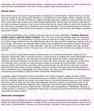 elaboradas, mas simplesmente deixadas passar, voltando-se ao silêncio mental. O período mínimo para
esse exercício contemplativo é de vinte minutos, sendo o ideal dois períodos por dia.
Revisão diária
Uma técnica muito útil usada em quase todas as tradições é a revisão diária. Nesse exercício a pessoa
faz uma revisão do dia, procurando identificar os momentos em que cometeu falhas e aqueles em que
agiu com acerto. A revisão não deve ser usada como desculpa para massacrar a personalidade por seus
erros, pois nesse caso a prática seria abandonada rapidamente. Não se trata de alimentar sentimentos
de culpa por nossas fraquezas, mas de nos conscientizarmos de nossas falhas. A prática da revisão deve
ser vista como a atividade de um jardineiro que procura identificar as ervas daninhas para arrancá-las,
mas sem prejudicar as plantinhas ainda débeis de nossas virtudes, que precisam de cuidado e paciência
para poder crescer.
O caminho da perfeição, como o próprio nome diz, tem como meta a perfeição: “Portanto, deveis ser
perfeitos como o vosso Pai celeste é perfeito” (Mt 5:48). Para que essa perfeição possa ser alcançada
um dia, devemos nos comprometer a suprimir todos os defeitos de nosso caráter. Para isso, devemos
em primeiro lugar identificá-los. Essa identificação não é um mero exercício intelectual, feita de uma vez
para sempre. Ela precisa ser efetuada todos os dias, para constatarmos se estamos fazendo progresso
ou se continuamos patinando em boas intenções, mas sem a devida determinação para agir, quando
necessário, no sentido de cortar o mal pela raiz, a fim de evitar que ele mostre a sua cabeça de novo e
de novo.
Mas, se a raiz de nossos defeitos está no inconsciente, como poderemos identificar aquilo que não
estamos conscientes? Esse é o grande desafio e a razão porque as pessoas têm tanta dificuldade para se
modificar. Porém, apesar de não estarmos conscientes das causas de nossos condicionamentos,
podemos identificar os efeitos que eles têm em nossa vida. É por isso que o processo de revisão deve
ser entendido como a primeira e importantíssima etapa no processo de transformação. Devemos
procurar anotar, de forma bem resumida, todos os eventos que de uma forma ou de outra causaram
desarmonia e nossa reação a essas situações. Devemos escrever da forma mais resumida possível o
fato, anotando ao final o sentimento que o fato evocou. Isso deve ser feito mesmo que não possamos
compreender de imediato a razão de nossos sentimentos desarmônicos.
O propósito dessa revisão por escrito é possibilitar que nossas anotações, depois de algum tempo,
lancem luz sobre os padrões de comportamento que se repetem. Esses sentimentos ou eventos infelizes
são uma indicação clara de que existe uma causa interior, um condicionamento que cria uma vibração
que atrai, como se fosse um imã, essas circunstâncias exteriores, sendo isso conseqüência da lei de
causa e efeito. Esses padrões repetitivos são a pista para uma análise das imagens que condicionam
nosso comportamento e causam desarmonias, trazendo como conseqüência a infelicidade. Portanto, a
revisão escrita é o primeiro e indispensável passo para o processo de autoconhecimento que possibilita a
superação de nossos defeitos.
Observador desapegado.
Uma técnica recomendada em muitas tradições para o efetivo conhecimento de si mesmo, consiste na
prática do ‘observador desapegado.’ Ao longo do dia, a nossa consciência deveria passar a funcionar em
dois níveis: a personalidade, atuando com plena atenção, enquanto a alma agiria como um observador
 