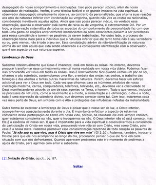 desapegado do nosso comportamento e motivações. Isso pode parecer utópico, além de nossa
capacidade de realização. Porém, é uma técnica factível e de grande impacto na vida espiritual. O
observador desapegado simplesmente observa, ao contrário da personalidade, que alterna suas reações
aos atos da natureza inferior com condenação ou vergonha, quando não vira as costas ou racionaliza,
considerando inevitáveis aquelas ações. Ainda que isso possa parecer inócuo, na verdade essa
observação, quando o observador está isento de raiva ou de vergonha, é extremamente útil. Por um
lado, a observação sistemática de todos os aspectos do comportamento da personalidade faz com que
toda uma gama de reações anteriormente inconscientes ou semi-conscientes passem a ser percebidas
pela nossa consciência e tornem-se passíveis de serem trabalhadas. Por outro lado, o processo de
observação torna claro para o indivíduo que a natureza inferior que ele tanto teme não é seu verdadeiro
eu ou, pelo menos, não é todo o seu ser. Essa constatação advém da não-identificação da natureza
última do ser com aquilo que está sendo observado e a conseqüente identificação com o observador,
que é um aspecto de sua natureza superior.
Lembrança de Deus
Sabemos intelectualmente que Deus é imanente, está em todas as coisas. No entanto, devemos
procurar transformar esse conhecimento mental numa realidade em nossa vida diária. Podemos fazer
isso procurando ver Deus em todas as coisas. Isso é relativamente fácil quando vemos um por de sol,
olhamos o céu estrelado, contemplamos uma flor, o embate das ondas nas pedras, o trabalho das
formigas e das abelhas e tantas outras maravilhas da natureza. Porém, devemos fazer um esforço
adicional para ver a Deus em tudo. Cada vez que olhamos para os inúmeros artefatos de nossa
civilização moderna, carros, computadores, telefones, televisão, etc., devemos ver a criatividade de
Deus manifestando-se através de um de seus agentes na Terra, o homem. Tudo o que vemos, inclusive
os processos da natureza, como o nascimento e a morte, a alimentação e a eliminação, o dia e a noite,
tudo é uma expressão da sabedoria divina, que devemos apreciar como tal. Com isso, estaremos cada
vez mais perto de Deus, em sintonia com o Alto e protegidos das influências nefastas da materialidade.
Outra forma de exercitar a lembrança de Deus é deixar que o nosso ser de luz, o Cristo interior,
acompanhe-nos conscientemente durante o dia. É importante enfatizar o aspecto de estarmos
consciente dessa participação de Cristo em nossa vida, porque, na realidade ele está sempre conosco,
quer estejamos consciente ou não, quer o invoquemos ou não. O Deus interior não só está conosco, mas
Ele é a essência de nosso ser. O que é importante para a vida espiritual é desenvolvermos a consciência
da participação de Cristo em nossa vida, procurando viver não só com Cristo, mas como Cristo, pois
essa é a nossa meta. Podemos promover essa conscientização repetindo de todo coração as palavras de
Paulo: “Já não sou eu que vivo, mas é Cristo que vive em mim” (Gl 2:20). Podemos, também, invocar o
Mestre para que ele nos acompanhe ao longo do dia, procurando pensar o que ele faria em cada
situação com que nos defrontamos. Quando aparecem problemas este é o momento de pedirmos a
ajuda de Cristo, para agirmos com amor e sabedoria.
[1] Imitação de Cristo, op.cit., pg. 87.
Voltar
 