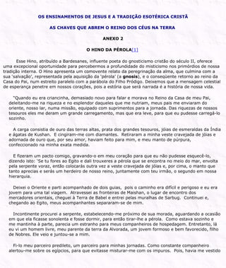 OS ENSINAMENTOS DE JESUS E A TRADIÇÃO ESOTÉRICA CRISTÃ
AS CHAVES QUE ABREM O REINO DOS CÉUS NA TERRA
ANEXO 2
O HINO DA PÉROLA[1]
Esse Hino, atribuído a Bardesanes, influente poeta do gnosticismo cristão do século II, oferece
uma excepcional oportunidade para percebermos a profundidade do misticismo nos primórdios de nossa
tradição interna. O Hino apresenta um comovente relato da peregrinação da alma, que culmina com a
sua ‘salvação’, representada pela aquisição da ‘pérola’ (a gnosis), e o conseqüente retorno ao reino da
Casa do Pai, num estreito paralelo com a parábola do Filho Pródigo. Deixemos que a mensagem celestial
de esperança penetre em nossos corações, pois a estória que será narrada é a história de nossa vida.
“Quando eu era criancinha, demasiado novo para falar e morava no Reino da Casa de meu Pai,
deleitando-me na riqueza e no esplendor daqueles que me nutriam, meus pais me enviaram do
oriente, nosso lar, numa missão, equipado com suprimentos para a jornada. Das riquezas de nossos
tesouros eles me deram um grande carregamento, mas que era leve, para que eu pudesse carregá-lo
sozinho.
A carga consistia de ouro das terras altas, prata dos grandes tesouros, jóias de esmeraldas da Índia
e ágatas de Kushan. E cingiram-me com diamantes. Retiraram a minha veste cravejada de jóias e
adornada de ouro que, por seu amor, haviam feito para mim, e meu manto de púrpura,
confeccionado na minha exata medida.
E fizeram um pacto comigo, gravando-o em meu coração para que eu não pudesse esquecê-lo,
dizendo isto: ‘Se tu fores ao Egito e dali trouxeres a pérola que se encontra no meio do mar, envolta
pela serpente voraz, então colocarás outra vez a veste cravejada de jóias e, por cima, o manto que
tanto aprecias e serás um herdeiro de nosso reino, juntamente com teu irmão, o segundo em nossa
hierarquia.
Deixei o Oriente e parti acompanhado de dois guias, pois o caminho era difícil e perigoso e eu era
jovem para uma tal viagem. Atravessei as fronteiras de Maishan, o lugar de encontro dos
mercadores orientais, cheguei à Terra de Babel e entrei pelas muralhas de Sarbug. Continuei e,
chegando ao Egito, meus acompanhantes separaram-se de mim.
Incontinente procurei a serpente, estabelecendo-me próximo de sua morada, aguardando a ocasião
em que ela ficasse sonolenta e fosse dormir, para então tirar-lhe a pérola. Como estava sozinho e
me mantinha à parte, parecia um estranho para meus companheiros de hospedagem. Entretanto, lá
eu vi um homem livre, meu parente da terra da Alvorada, um jovem formoso e bem favorecido, filho
de Nobres. Ele veio e juntou-se a mim.
Fi-lo meu parceiro predileto, um parceiro para minhas jornadas. Como constante companheiro
alertou-me sobre os egípcios, para que evitasse misturar-me com os impuros. Pois, havia me vestido
 