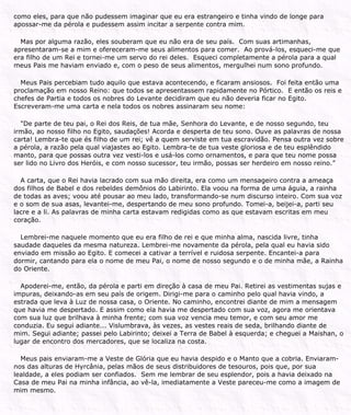 como eles, para que não pudessem imaginar que eu era estrangeiro e tinha vindo de longe para
apossar-me da pérola e pudessem assim incitar a serpente contra mim.
Mas por alguma razão, eles souberam que eu não era de seu país. Com suas artimanhas,
apresentaram-se a mim e ofereceram-me seus alimentos para comer. Ao prová-los, esqueci-me que
era filho de um Rei e tornei-me um servo do rei deles. Esqueci completamente a pérola para a qual
meus Pais me haviam enviado e, com o peso de seus alimentos, mergulhei num sono profundo.
Meus Pais percebiam tudo aquilo que estava acontecendo, e ficaram ansiosos. Foi feita então uma
proclamação em nosso Reino: que todos se apresentassem rapidamente no Pórtico. E então os reis e
chefes de Partia e todos os nobres do Levante decidiram que eu não deveria ficar no Egito.
Escreveram-me uma carta e nela todos os nobres assinaram seu nome:
"De parte de teu pai, o Rei dos Reis, de tua mãe, Senhora do Levante, e de nosso segundo, teu
irmão, ao nosso filho no Egito, saudações! Acorda e desperta de teu sono. Ouve as palavras de nossa
carta! Lembra-te que és filho de um rei; vê a quem serviste em tua escravidão. Pensa outra vez sobre
a pérola, a razão pela qual viajastes ao Egito. Lembra-te de tua veste gloriosa e de teu esplêndido
manto, para que possas outra vez vesti-los e usá-los como ornamentos, e para que teu nome possa
ser lido no Livro dos Heróis, e com nosso sucessor, teu irmão, possas ser herdeiro em nosso reino.”
A carta, que o Rei havia lacrado com sua mão direita, era como um mensageiro contra a ameaça
dos filhos de Babel e dos rebeldes demônios do Labirinto. Ela voou na forma de uma águia, a rainha
de todas as aves; voou até pousar ao meu lado, transformando-se num discurso inteiro. Com sua voz
e o som de sua asas, levantei-me, despertando de meu sono profundo. Tomei-a, beijei-a, parti seu
lacre e a li. As palavras de minha carta estavam redigidas como as que estavam escritas em meu
coração.
Lembrei-me naquele momento que eu era filho de rei e que minha alma, nascida livre, tinha
saudade daqueles da mesma natureza. Lembrei-me novamente da pérola, pela qual eu havia sido
enviado em missão ao Egito. E comecei a cativar a terrível e ruidosa serpente. Encantei-a para
dormir, cantando para ela o nome de meu Pai, o nome de nosso segundo e o de minha mãe, a Rainha
do Oriente.
Apoderei-me, então, da pérola e parti em direção à casa de meu Pai. Retirei as vestimentas sujas e
impuras, deixando-as em seu país de origem. Dirigi-me para o caminho pelo qual havia vindo, a
estrada que leva à Luz de nossa casa, o Oriente. No caminho, encontrei diante de mim a mensagem
que havia me despertado. E assim como ela havia me despertado com sua voz, agora me orientava
com sua luz que brilhava à minha frente; com sua voz vencia meu temor, e com seu amor me
conduzia. Eu segui adiante... Vislumbrava, às vezes, as vestes reais de seda, brilhando diante de
mim. Segui adiante; passei pelo Labirinto; deixei a Terra de Babel à esquerda; e cheguei a Maishan, o
lugar de encontro dos mercadores, que se localiza na costa.
Meus pais enviaram-me a Veste de Glória que eu havia despido e o Manto que a cobria. Enviaram-
nos das alturas de Hyrcânia, pelas mãos de seus distribuidores de tesouros, pois que, por sua
lealdade, a eles podiam ser confiados. Sem me lembrar de seu esplendor, pois a havia deixado na
Casa de meu Pai na minha infância, ao vê-la, imediatamente a Veste pareceu-me como a imagem de
mim mesmo.
 