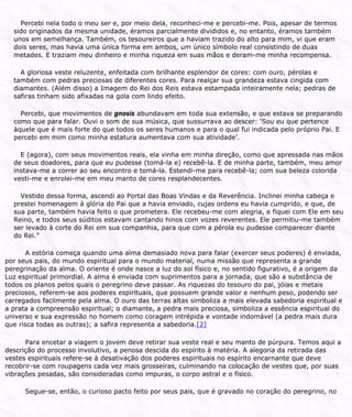 Percebi nela todo o meu ser e, por meio dela, reconheci-me e percebi-me. Pois, apesar de termos
sido originados da mesma unidade, éramos parcialmente divididos e, no entanto, éramos também
unos em semelhança. Também, os tesoureiros que a haviam trazido do alto para mim, vi que eram
dois seres, mas havia uma única forma em ambos, um único símbolo real consistindo de duas
metades. E traziam meu dinheiro e minha riqueza em suas mãos e deram-me minha recompensa.
A gloriosa veste reluzente, enfeitada com brilhante esplendor de cores: com ouro, pérolas e
também com pedras preciosas de diferentes cores. Para realçar sua grandeza estava cingida com
diamantes. (Além disso) a Imagem do Rei dos Reis estava estampada inteiramente nela; pedras de
safiras tinham sido afixadas na gola com lindo efeito.
Percebi, que movimentos de gnosis abundavam em toda sua extensão, e que estava se preparando
como que para falar. Ouvi o som de sua música, que sussurrava ao descer: ‘Sou eu que pertence
àquele que é mais forte do que todos os seres humanos e para o qual fui indicada pelo próprio Pai. E
percebi em mim como minha estatura aumentava com sua atividade’.
E (agora), com seus movimentos reais, ela vinha em minha direção, como que apressada nas mãos
de seus doadores, para que eu pudesse (tomá-la e) recebê-la. E de minha parte, também, meu amor
instava-me a correr ao seu encontro e tomá-la. Estendi-me para recebê-la; com sua beleza colorida
vesti-me e enrolei-me em meu manto de cores resplandecentes.
Vestido dessa forma, ascendi ao Portal das Boas Vindas e da Reverência. Inclinei minha cabeça e
prestei homenagem à glória do Pai que a havia enviado, cujas ordens eu havia cumprido, e que, de
sua parte, também havia feito o que prometera. Ele recebeu-me com alegria, e fiquei com Ele em seu
Reino, e todos seus súditos estavam cantando hinos com vozes reverentes. Ele permitiu-me também
ser levado à corte do Rei em sua companhia, para que com a pérola eu pudesse comparecer diante
do Rei.”
A estória começa quando uma alma demasiado nova para falar (exercer seus poderes) é enviada,
por seus pais, do mundo espiritual para o mundo material, numa missão que representa a grande
peregrinação da alma. O oriente é onde nasce a luz do sol físico e, no sentido figurativo, é a origem da
Luz espiritual primordial. A alma é enviada com suprimentos para a jornada, que são a substância de
todos os planos pelos quais o peregrino deve passar. As riquezas do tesouro do pai, jóias e metais
preciosos, referem-se aos poderes espirituais, que possuem grande valor e nenhum peso, podendo ser
carregados facilmente pela alma. O ouro das terras altas simboliza a mais elevada sabedoria espiritual e
a prata a compreensão espiritual; o diamante, a pedra mais preciosa, simboliza a essência espiritual do
universo e sua expressão no homem como coragem intrépida e vontade indomável (a pedra mais dura
que risca todas as outras); a safira representa a sabedoria.[2]
Para encetar a viagem o jovem deve retirar sua veste real e seu manto de púrpura. Temos aqui a
descrição do processo involutivo, a penosa descida do espírito à matéria. A alegoria da retirada das
vestes espirituais refere-se à desativação dos poderes espirituais no espírito encarnante que deve
recobrir-se com roupagens cada vez mais grosseiras, culminando na colocação de vestes que, por suas
vibrações pesadas, são consideradas como impuras, o corpo astral e o físico.
Segue-se, então, o curioso pacto feito por seus pais, que é gravado no coração do peregrino, no
 