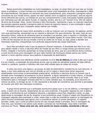 origem.
Nosso aventureiro estabelece-se numa hospedaria, ou seja, no corpo físico em que veio ao mundo
(para os gnósticos, o corpo humano era considerado como uma hospedaria da alma, expressando a idéia
da impermanência). Ele parece um estranho aos seus companheiros, pois, enquanto o peregrino estiver
consciente de sua missão divina, apesar de estar vestido como os egípcios (encarnado), será de alguma
forma diferente dos outros, na medida em que seu comportamento e suas motivações estarão pautados
por interesses que não são deste mundo. O viajante, porém, alia-se a um ‘homem livre, filho de nobres
da terra da Alvorada’. Esse, ‘jovem formoso e bem favorecido,’ representa o guia, ou instrutor espiritual,
que sempre aparece quando o peregrino está em busca do supremo tesouro, e sua orientação e ajuda
são inestimáveis para que o buscador possa realizar sua missão.
O nobre amigo do nosso herói aconselha-o a não se misturar com os impuros. Os egípcios, porém,
com suas artimanhas, apresentam-se ao viajante e oferecem-lhe seus alimentos. No caso, mais do que
alimentos físicos, trata-se de alimentos para as emoções e as paixões, para o orgulho e a ambição, que
mantêm a mente constantemente direcionada para atividades ligadas às coisas deste mundo. Com isso,
o filho do Rei esquece-se de sua missão e torna-se súdito do rei local, ou seja, passa a atender aos
interesses materiais, mergulhando num profundo esquecimento das coisas espirituais.
Seus Pais percebiam tudo o que se passava e ficaram ansiosos. A ansiedade dos Pais é um véu,
pois sabiam desde o início a natureza difícil da missão de seu filho e o longo tempo que deveria durar.
Porém, chegado o momento apropriado na longa jornada da alma, que só a providência divina conhece,
a corte divina envia uma mensagem em que cada membro da hierarquia celeste assina seu nome.
Assinar o nome significa colocar seus poderes à disposição do destinatário.
A carta lembra uma referência similar existente no livro Voz do Silêncio,[3] onde é dito que o guia
é a voz interior, a expressão da consciência divina, que só pode ser percebido quando há total silêncio
interior e, portanto, quando o indivíduo não mais está voltado para as coisas do mundo.
A carta voa como uma águia e, ao pousar ao lado do destinatário, transforma-se num discurso. A
águia, a ave mais poderosa que voa em direção ao sol (o Logos) e desce para tomar pequenos
quadrúpedes como presa (a personalidade quaternária), simboliza a natureza divina no homem que é
enviada como mensageiro ao peregrino na terra distante. A águia representa o Cristo interior, a intuição
espiritual, que ao pousar traz a verdade espiritual para o plano da mente concreta. Esse é um lindo
simbolismo para a mensagem enviada pelo Pai e a corte celestial que, na realidade, já se encontra no
interior da alma, no âmago do ser. O vôo representa a elevação de consciência que permite a percepção
do mundo sutil além dos interesses mundanos.
A graça divina permite que o atribulado aventureiro possa ouvir a voz do silêncio, a mensagem da
carta, e assim ele se levanta, despertando de seu sono profundo. O buscador regozija-se com a dádiva
recebida, a lembrança de sua verdadeira natureza, e agradece a seus Pais, beijando a carta, ou seja,
absorvendo a mensagem de seu Eu Superior à sua consciência usual. O beijo é usado com freqüência na
linguagem sagrada para expressar a união, nesse caso a união da consciência superior (a mensagem do
plano intuitivo simbolizado pela águia) com a consciência inferior (o jovem peregrino). O viajante
percebe, então, que a carta já estava escrita em seu coração desde o princípio. Ela é a mensagem da
Vida Una, que reverbera nos planos sutis desde o princípio da manifestação. Essa idéia é também
expressa por Paulo: “Nossa carta sois vós, carta escrita em nossos corações, reconhecida e lida por
 