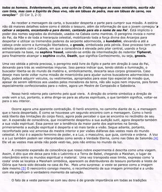 todos os homens. Evidentemente, pois, uma carta de Cristo, entregue ao nosso ministério, escrita não
com tinta, mas com o Espírito de Deus vivo, não em tábuas de pedra, mas em tábuas de carne, nos
corações!” (II Cor 3, 2-3)
Ao receber a mensagem da carta, o buscador desperta e parte para cumprir sua missão. A estória
não dá maiores detalhes sobre como é obtido o tesouro, além da informação de que o jovem começou ‘a
cativar a serpente, encantando-a para dormir, cantando para ela o nome de seu Pai’. Está implícito o
poder dos nomes sagrados da divindade, usados na Cabala como mantras. O peregrino invoca o nome
do Pai, da Mãe e de toda a hierarquia celestial, mobilizando toda a força divina dos Arcanjos para
despertar e utilizar os tremendos poderes da serpente adormecida, a kundalini, elevando-a até a
cabeça onde ocorre a iluminação libertadora, a gnosis, simbolizada pela pérola. Esse processo tem um
estreito paralelo com a Cabala, em que a consciência é elevada pelo pilar central, usando a força
armazenada na base, na sephira Yesod, valendo-se então da intermediação do redentor Tipheret,
para finalmente alcançar a sephira oculta, Daath, que significa Conhecimento, ou seja, gnosis.
Uma vez obtida a pérola preciosa, o peregrino está livre do Egito e parte em direção à casa do Pai,
deixando para trás as vestimentas impuras. Isso parece indicar que, tendo obtido a iluminação, o
buscador liberta-se do mundo da matéria e, simbolicamente, descarta seus corpos grosseiros. Caso
deseje mais tarde voltar numa missão de misericórdia para ajudar outros buscadores adormecidos no
Egito, poderá adquirir veículos, ou vestimentas, apropriados para esse tipo especial de missão que,
apesar de serem idênticos aos usados pelos moradores da terra, não são sujos nem impuros, pois foram
especialmente confeccionados para o nobre, agora um Mestre de Compaixão e Sabedoria.
Nosso herói retorna pelo caminho pelo qual viera. A direção do oriente simboliza a direção de
onde vem a luz, portanto, a alma dirige-se para as alturas espirituais, o que também significa, voltar-se
para o seu interior.
Ocorre agora uma aparente contradição. O herói encontra, no caminho diante de si, a mensagem
que o havia despertado. É como se houvesse um segundo encontro com a mensagem. Como o herói
está liberto das limitações do corpo físico, agora pode perceber o que se encontra no recôndito de seu
ser. A expansão de consciência, que inicialmente despertou a sua audição sutil, agora desperta também
a sua visão espiritual. Essa parece ser a tendência da maior parte dos aspirantes na Senda,
primeiramente a audição espiritual é desperta e só mais tarde a visão. Segue adiante, portanto,
reconfortado pela voz amorosa do mestre interior e por visões diáfanas das vestes reais do mundo
celestial. A Voz é o aspecto feminino de poder, e a Luz, o masculino, que guia, controla e ordena. A Voz
e a Luz também podem ser interpretadas como sendo a Verdade Eterna, como nas Odes de Salomão.[4]
Ele vê as vestes mas ainda não pode vesti-las, pois não entrou no mundo da luz.
A crescente expansão de consciência que nosso nobre experimenta é descrita como uma viagem.
Assim, é dito que ele deixa para trás o Labirinto e a Terra de Babel, chegando a Maishan, o lugar de
intercâmbio entre os mundos espiritual e material. Uma vez transposto esse limite, expresso como ‘a
costa’ onde se localiza a Maisham simbólica, aparecem os distribuidores do tesouro portando a Veste de
Glória que havia sido deixada na casa do Pai. Mais uma surpresa: a veste se parece como a imagem
dele mesmo.[5] O reencontro consigo mesmo, o reconhecimento de sua imagem primordial e a união
com ela significam o verdadeiro momento da salvação.
O fato de a veste parecer-se com seu dono é de grande importância em todas as tradições
 