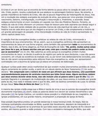 simbolismo.
O Cristo é um ser divino que se encontra de forma latente ou pouco ativa no coração de cada um de
nós. Cristo, porém, revelou a plenitude de sua estatura no personagem histórico Jesus. No entanto, a
grande importância da história do Cristo, não são os poucos fragmentos da historiografia de Jesus, mas
sim a revelação dos estágios avançados da evolução da alma, que passa por cinco grandes iniciações:
nascimento, batismo, transfiguração, crucificação e ressurreição e, finalmente, a ascensão. Esses
estágios anteriormente só eram revelados em segredo nos ritos dos Mistérios Maiores. Portanto, os
relatos da vida do Cristo oferecem um precioso mapa do tesouro para todo aspirante que deseja seguir o
Mestre. O que está sendo relatado são os grandes marcos da vida espiritual de cada um de nós, a
história viva de cada alma que um dia chegará a se tornar um Cristo, e não simplesmente a história de
um grande personagem do passado. Uma interpretação iniciática da vida do Cristo é apresentada no
último capítulo deste livro.
A redação final dos evangelhos tendeu a enfatizar os relatos da vida do Cristo, minimizando a
importância de seus ensinamentos. Vê-se, assim, que os evangelhos canônicos não apresentam os
ensinamentos de Jesus em sua forma original, como também não apresentam todos os ensinamentos do
Mestre. Isso é dito, de forma alegórica, ao final do Evangelho de João: “Há, porém, muitas outras coisas
que Jesus fez e que, se fossem escritas uma por uma, creio que o mundo não poderia conter os livros
que se escreveriam” (Jo 21:25). Não sabemos ao certo porque os evangelhos omitem muitos
ensinamentos de Jesus: se devido à ausência de registro por parte de seus discípulos, o que não parece
verossímil, em virtude da existência da tradição oral, ou por terem sido deliberadamente excluídos, pelo
fato de não serem compreendidos pelos editores finais dos evangelhos ou, ainda, por apresentarem
contradições com a doutrina da Igreja que já estava em processo de elaboração.
Qualquer curioso pode obter prova insofismável de que existem muitos ensinamentos perdidos de Jesus,
alguns certamente de caráter oculto, a partir de um estudo atento do Novo Testamento.[7] Um autor
declara: “Em comparação com o número de vezes em que afirmam que Jesus lecionou, uma quantidade
surpreendentemente pequena de versículos menciona que lições foram essas. Alguns escritores relatam
que Jesus ensinou durante várias horas, mas não incluem uma só palavra sobre o que foi dito.”[8] Um
exemplo flagrante é a passagem da multiplicação dos pães, em que Jesus ensinou à multidão por grande
parte do dia, mas nada é relatado sobre o que foi dito, além do lacônico comentário de Lucas no sentido
de que Jesus ‘falou-lhes do Reino de Deus’ (Lc 9:11).
A maioria das igrejas cristãs prega que a Bíblia é isenta de erros e que os autores dos evangelhos foram
divinamente inspirados;[9] assim, todas as palavras deste livro devem ser aceitas literalmente e sem
discussão.[10] Na Igreja Católica, um corolário dessa posição é a infalibilidade de seu magistério. As
igrejas protestantes, em sua grande maioria, encamparam a proposição da Igreja de Roma.
Essa posição dogmática prestou um grande desserviço à nossa herança cristã. Os leigos, face às
inúmeras contradições encontradas na Bíblia, quando lida literalmente, desistem de interpretá-la e
entendê-la,[11] refugiando-se na premissa de que todos esses assuntos são dogmas de fé e devem ser
aceitos, até mesmo quando a razão protesta. Com isso a verdadeira mensagem da Bíblia, que está
 